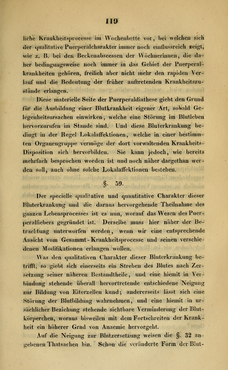 iichc Krankheitsprocessc im Wochenbette vor, bei welchen sich der qualitative Pnerperiilcharakter immer noch eniflnssreich zeigt, wie z, B. bei den Beckenabscessen der AV öchnerinnen, die da- her bedingungsweise noch immer in das Gebiet der Puerperal- krankheiten gehören, freilich aber nicht mehr den rapiden \ er- lauf und die Bedeutung der früher auftretenden Krankheitszu- stände erlangen. Diese materielle Seite der Puerperaldiathese giebt den Grund für die Ausbildung einer Blutkrankheit eigener Art, sobald Ge- iegenheitsursachen einwirken, welche eine Störung im Blutleben hervorzurufen ün Stande sind. Und diese Bluterkrankung be- dingt in der Regel LokalafFektionen, welche in einer bestimm- ten Organengruppe vermöge der dort vorwaltenden Krankheits- Disposition sich hervorbilden, Sie kann jedoch, wie bereits mehrfach besprochen worden ist und noch näher dargethan wer- den soll, auch ohne solche Lokalaffektioneii bestehen, §. 59. Der specielle tpialilative und quantitative Charakter dieser Bhiterkrankimg und die daraus hervorgehende Theilnahme des ganzen Lebensprocesses ist es nun, worauf das Wesen des Puer- peralfiebers gegründet ist. Derselbe muss hier näher der Be- trachtung unterworfen werden, weim wir eine entsprechende Ansicht vom Gesammt - Krankheitsprocesse und seinen verschie- denen Modifikationen erlangen wollen. \Vas den qualitativen Charakter dieser Bluterkrankung be- trifft, so giebt sich einerseits ein Streben des Blutes nach Zer- setzung seiner näheren Bestandtheile, und eine hiemit in A er- bindung stehende überall hervortretende entschiedene Neigung zur Bildung von Eiterzellen kund; andererseits lässt sich eine Störung der Blutbildung wahrnehmen, und eine hiemit in ur- sächlicher Beziehung stehende sichtbare A'erminderung der Blut- körperchen, woraus bisweilen mit dem Fortschreiten der Krank- heit ein höherer Grad von Anaemie hervorgeht. Auf die Neigung zur Blutzersetzung weisen die §. 32 an- gebenen Thatsachen hin. Sch^n die a eränderte Form der Blut-