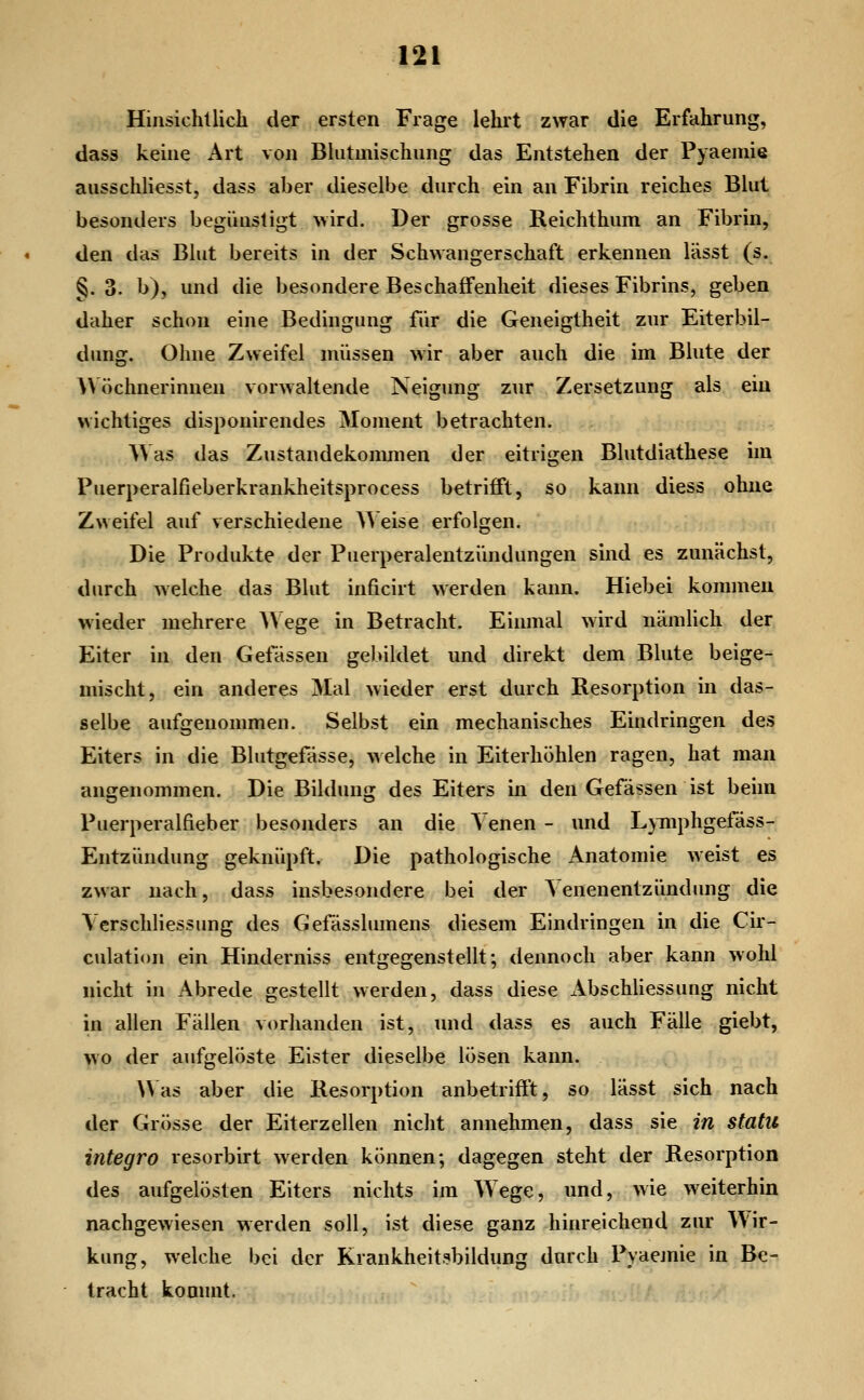 Hinsichllich der ersten Frage lehrt zwar die Erfahrung, dass keine Art von Bhitmischung das Entstehen der Pyaeniie ausschliesst, dass aber dieselbe durch ein an Fibrin reiches Bhit besonders begünstigt wird. Der grosse Reichthum an Fibrin, den das Bkit bereits in der Schwangerschaft erkennen lässt (s. §. 3. b), und die besondere Beschajßfenheit dieses Fibrins, geben daher schon eine Bedingung für die Geneigtheit zur Eiterbil- dung. Ohne Zweifel müssen wir aber auch die im Blute der AVöchnerinnen vorwaltende Neigung zur Zersetzung als ein wichtiges disponirendes Moment betrachten. Was das Zustandekonmien der eitrigen Blutdiathese im Puerperalfieberkrankheitsprocess betrifft, so kann diess ohne Zweifel auf verschiedene Weise erfolgen. Die Produkte der Puerperalentzündungen sind es zunächst, durch welche das Blut inficirt werden kann. Hiebei kommen wieder mehrere A\ ege in Betracht. Einmal wird nämUcli der Eiter in den Gefässen gebildet und direkt dem Blute beige- mischt, ein anderes Mal wieder erst durch Resorption in das- selbe aufgenommen. Selbst ein mechanisches Eindringen des Eiters in die Blutgefässe, VAelche in Eiterhöhlen ragen, hat man ansrenommen. Die Bilduu: des Eiters in den Gefässen ist beim Puerperalfieber besonders an die Venen - und L}Tnphgefäss- Entzündung geknüpft. Die pathologische Anatomie weist es zwar nach, dass insbesondere bei der Venenentzündung die Vcrschliessung des Gefässlumens diesem Eindringen in die Cir- culation ein Hinderniss entgegenstellt; dennoch aber kann wohl nicht in Abrede gestellt werden, dass diese xVbschliessung nicht in allen Fällen vorhanden ist, und dass es auch Fälle giebt, wo der aufgelöste Eister dieselbe lösen kann. Was aber die Resorption anbetriftt, so lässt sich nach der Grösse der Eiterzellen nicht annehmen, dass sie in statu integro resorbirt werden können; dagegen steht der Resorption des aufgelösten Eiters nichts im Wege, und, wie weiterhin nachgewiesen werden soll, ist diese ganz hinreichend zur Wir- kung, welche bei der Krankheit.^bildung durch Pyaejnie in Be- tracht kommt.