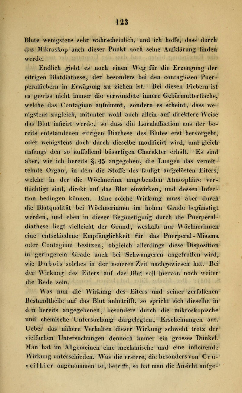 Blut« wenigstens sehr wahrscheinlich, und ich hoffe, dass durch das Mikroskop auch dieser Punkt noch seine Aufldärung finden werde. Endlich giebt es noch einen Weg für die Erzeugung der eitrigen BlutdiathesCj der besonders bei den contagiösen Puer- peralfiebern in Erwägung zu ziehen ist. Bei diesen Fiebern ist es gewiss nicht immer die verwundete innere Gebärmutterfläche, welche das Contagium aufnimmt, sondern es scheint, dass we- nigstens zugleich, mitunter wohl auch allein auf direktere Weise das Blut inficirt werde, so dass die Localaffection aus der be- reits entstandenen eitrigen Diathese des Blutes erst hervorgeht, oder wenigstens doch durch dieselbe modificirt wird, und gleich anfangs den so auffallend bösartigen Charakter erhält. Es sind aber, wie ich bereits §. 45 angegeben, die Lungen das vermit- telnde Organ, in dem die Stoffe des fauligt aufgelösten Eiters, welche in der die Wöchnerinn umgebenden Atmosphäre ver- flüchtigt sind, direkt auf das Blut einwirken, und dessen Infec- tion bedingen können. Eine solche Wirkung muss aber durch die Blutqualität bei AV öchnerinnen im hohen Grade begünstigt werden, und eben in dieser Begünstigung durch die Puerperal- diathese liegt vielleicht der Grund, weshalb nur Wöchnerinnen eine entschiedene Empfänglichkeit für das Puerperal-Miasma oder Contagium besitzen, obgleich allerdings diese Disposition in geringerem Grade auch bei Schwangeren angetroffen wird, wie Dubois solches in der neueren Zeit nachgewiesen hat. Bei der Wirkung des Eiters auf das Blut soll hiervon noch ^^eiler die Rede sein. Was nun die Wirkung des Eiters und seiner zerfallenen Bestandtheile auf das Blut anbetrifft, so spricht sich dieselbe in d;*n bereits angegebenen, besonders durch die mikroskopische und chemische Untersuchung dargelegten, Erscheinungen aus. Ueber das nähere Verhalten dieser Wirkung schwebt trotz der vielfachen Untersuchungen dennoch immer ein grosses Dunkel. Man hat im Allgemeinen eine mechanische und eine inficirende YVirkmig imterschieden. Was die erstere, die besonders von C r u- veilhier angenommen ist, betrifft, so hat man die Ansicht aufge-