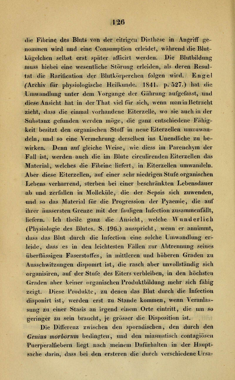 *lie Fibrine des Bhits von der eitrigen Dijtthöse in Angriff ge- nommen wird und eine Consiimption erleidet, während die Blut- kiigelchen selbst erst später afilcirt werden. Die Blutbildnng muss hiebei eine wesentliche Störung erleiden, als deren Resul- tat die Rarification der Blutkörperchen folgen wird. Engel ('Archiv fiir physiologische Heilkunde. 1841. p. 527.) hat die Umwandlung unter dem Vorgange der Gährung aufgefasst, und diese Ansicht hat in der That viel für sich, wenn man in Betracht zieht, dass die einmal vorhandene Eiterzelle, wo sie auch in der Substanz gefunden werden möge, die ganz entschiedene Fähig- keit besitzt den organischen Stoff in neue Eiterzellen umzuwan- deln, und so eine Vermehrung derselben ins Unendhche zu be- wirken. Denn auf gleiche Weise, wie diess im Parenchym der Fall ist, werden auch die im Blute circulirenden Eiterzellen das Material, welches die Fibrine liefert, in Eiterzellen umwandeln. Aber diese Eiterzellen, auf einer sehr niedrigen Stufe organischen Lebens verharrend, sterben bei einer beschränkten Lebensdauer ab und zerfallen in MoUeküle, die der Sepsis sich zuwenden, «md so das Material für die Progression der Pyaemie, die auf ihrer äussersten Grenze mit der fauligen Infection zusammenfällt, liefern. Ich theile ganz die Ansicht, welche Wunderlich (Physiologie des Blutes. S. I9ö.) ausspricht, wenn er annimmt, dass das Blut durch die Infection eine solche Umwandlung er- leide, dass es in den leichtesten Fällen zur Abtrennung seines überflüssigen Faserstoffes, in mittleren und höheren Graden zu Ausschwitzungen disponirt ist, die rasch aber unvollständig sich organisiren, auf der Stufe des Eiters verbleiben, in den höchsten Graden aber keiner organischen Produktbildung mehr sich fähig zeigt. Diese Produkte, zu denen das Blut durch die Infection disponirt ist, werden erst zu Stande kommen, wenn Veranlas- sung zu einer Stasis an irgend einem Orte eintritt, die um so geringer zu sein braucht, je grösser die Disposition ist. Die Differenz zwischen den sporadischen, den durch den Genius morborum bedingten, und den miasmatisch contagiösen Puerperalfiebern liegt nach meinem Dafürhalten in der Haupt- sache darin, dass bei den ersteren die durch verschiedene Ursa-