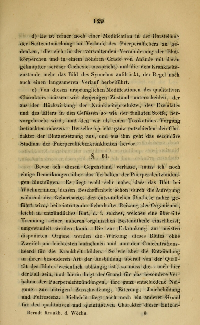 V19 d) Es ist fernör flocli einer Modification in der Darstellung der Säftecntmisclinng im Verlaufe des Puerperalfiebers zu ge- denken, die sich in der vorwaltenden Verminderung der Blut- körperchen und in einem höheren Grade von Anämie mit daran geknüpfter seröser Cachexie ausspricht, und die dem Krankheits- zustande mehr das Bild des Synochus aufdrückt, der Regel nach auch einen langsameren Verlauf herbeiführt. e) Von diesen ursprünglichen Modificationen des qualitativen Charakters müssen wir denjenigen Zustand unterscheiden, der aus der Rückwirkung der Krankheitsprodukte, des Exsudates und des Eiters in den Gefässen so wie der fauligten Stoffe, her- vorgebracht wird, und den wir als einen Toxikations-Vorgang betrachten müssen. Derselbe spricht ganz entschieden den Cha- rakter der Blutzersetzung aus, und aus ihm geht das secundäre Stadium der Puerperalfieberkrankheiten hervor. §. 61. Bevor ich diesen Gegenstand verlasse, muss ich noch einige Bemerkungen über das Verhalten der Puerperalentzündun- gen hinzufügen. Es liegt wohl sehr nahe, dass das Blut bei Wöchnerinnen, dessen Beschaffenheit schon durch die Aufregung während des Geburtsactes der entzündlichen Diathese näher ge- führt wird, bei eintretender fieberhafter Reizung des Organismus, leicht in entzündliches Blut, d. i. solches, welches eine übereilte Trennung seiner näheren organischen Bestandtheile einschliesst, umgewandelt werden kann. Die zur Erkrankung am meisten disponirten Organe werden die Wirkung dieses Bkites ohne Zweifel am leichtesten aufnehmen uud nun den Concentrations- heerd für die Krankheit bilden. So wie aber die Entzündung in ihrer besonderen Art der Ausbildung überall von der Quali- tät des Blutes wesentlich abhängig ist, so muss diess auch hier der Fall sein, und hierin liegt der Grund für das besondere Ver- halten der Puerperalentzündungen, ihre ganz entschiedene Nei- gung zur eitrigen Ausschwitzung, Eiterung, Jauchebildung und Putrescenz. Vielleicht liegt auch noch ein anderer Grund für den qualitativen und quantitativen Charakter dieser Entzün- Berndt Krankh. d. Wöchn. 9