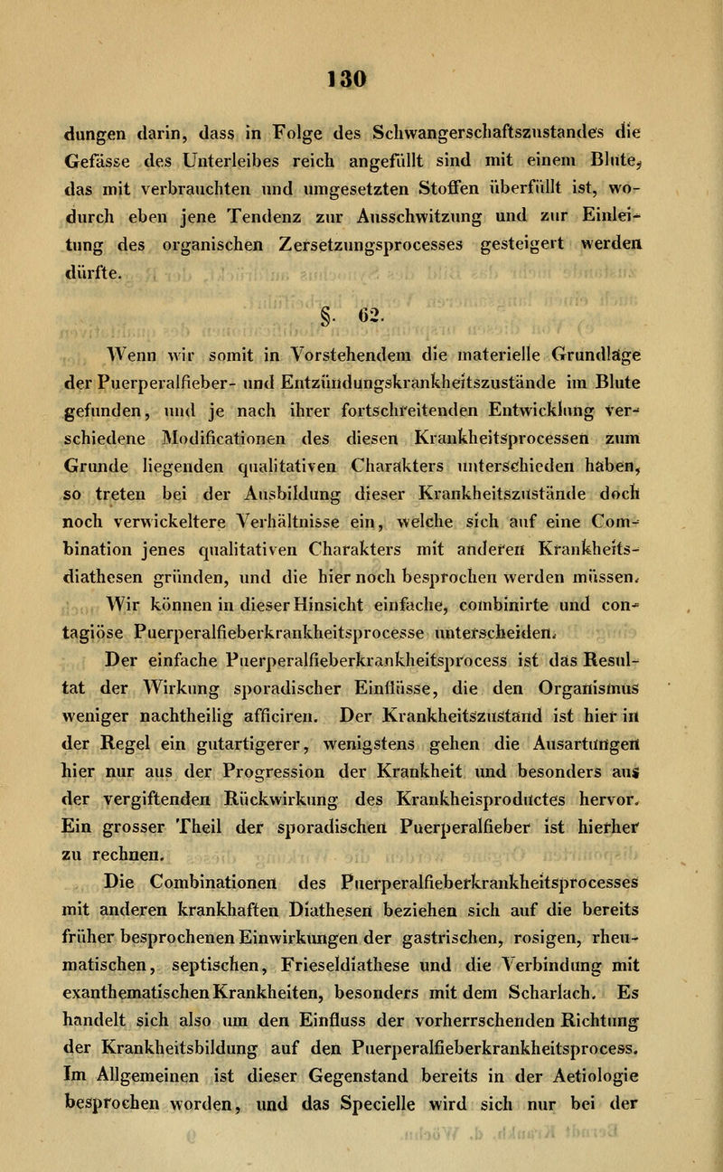 düngen darin, dass in Folge des Scliwangerschaftszustandes die Gefässe des Unterleibes reich angefüllt sind mit einem Blute^ das mit verbrauchten und umgesetzten Stoffen überfüllt ist, wo- durch eben jene Tendenz zur Ansschwitzung und zur Einlei- tung des organischen Zersetzungsprocesses gesteigert werden dürfte. §• «2- Wenn wir somit in Vorstehendem die materielle Grundläge der Puerperalfieber- und Entzündüngskrankheitszustände im Blute gefunden, und je nach ihrer fortschreitenden Entwickhing ver-' schiedene Modificationen des diesen KrankheitSprocessen zum Grunde liegenden qualitativen Charakters unterschieden haben, so treten bei der Ausbildung dieser KrankheitszUstände doch noch verwickeitere Verhältnisse ein, welche sich auf eine Com- bination jenes qualitativen Charakters mit anderen Krankheits-^ diathesen gründen, und die hier noch besprochen werden müssen. Wir können in dieser Hinsicht einfache, combinirte und con* tagiöse Puerperalfieberkrankheitsprocesse unterscheiden. Der einfache Puerperalfieberkrankheitspr'ocess ist das Resul^ tat der Wirkung sporadischer Einflüsse, die den Organismus weniger nachtheiUg afficiren. Der Krankheitszuätärtd ist hiet in der Regel ein gutartigerer, wenigstens gehen die Ausartiingeil hier nur aus der Progression der Krankheit und besonders aus der vergiftenden Rückwirkung des Krankheisproductes hervor. Ein grosser Theil der sporadischen Puerperalfieber ist hiefhei^ zu rechnen. Die Combinationen des Puerperalfieberkrankheitsprocesses mit anderen krankhaften Diathesen beziehen sich auf die bereits früher besprochenen Einwirkungen der gastrischen, rosigen, rheu- matischen, septischen, Frieseldiathese und die Verbindung mit exanthematischen Krankheiten, besonders mit dem Scharlach. Es handelt sich also um den Einfluss der vorherrschenden Richtung der Krankheitsbildung auf den Puerperalfieberkrankheitsprocess. Im Allgemeinen ist dieser Gegenstand bereits in der Aetiologie besprochen worden, und das Specielle wird sich nur bei der