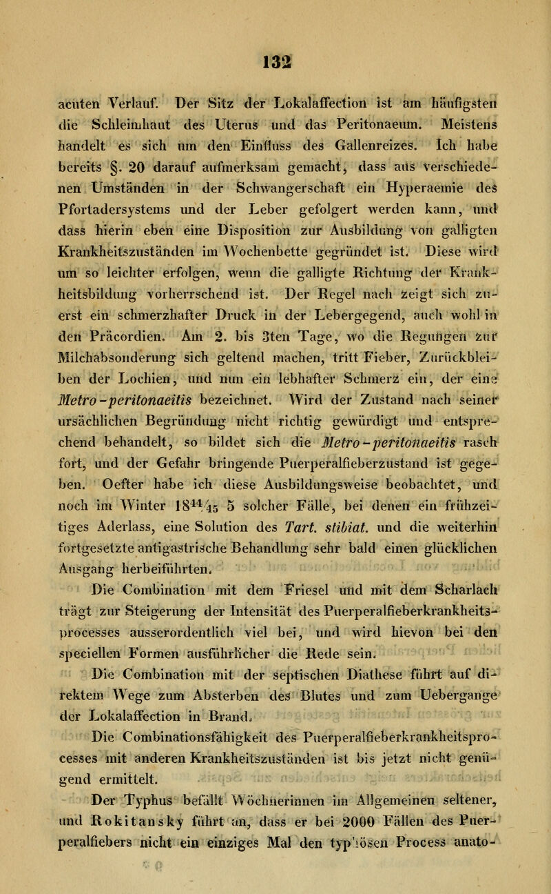 acuten Verlauf. Der Sitz der Lokalaffection ist am häufigsten die Sclileiiiiliaut des Uterus und das Peritonaeum. Meistens handelt es sich mn den Einlluss des Gallenreizes. Ich habe bereits §. 20 darauf aufmerksam gemacht j dass aus verschiede- nen Umständen in der Schwangerschaft ein Hyperaemie des Pfortadersystems und der Leber gefolgert werden kann, und dass hierin eben eine Disposition zur Ausbildung von galligten Krankheitszuständen im Wochenbette gegründet ist. Diese wird um so leichter erfolgen, wenn die galligte Richtung der Krank- heitsbildung vorherrschend ist. Der Regel nach zeigt sich zu- erst ein schmerzhafter Druck in der Lebergegend, auch wohl in den Präcordien, Am 2. bis 3ten Tage, wo die Regungen Zuf Milchabsonderung sich geltend machen, tritt Fieber, Zurückblei- ben der Lochien, und nun ein lebhafter Schmerz ein, der eine^ Metro -peritonaeitis bezeichnet. AVird der Zustand nach seiner ursächlichen Begründung nicht richtig gewürdigt und entspre- chend behandelt, so bildet sich die MetTo'-peritonaeitis rasch fort, und der Gefahr bringende Puerperalfieberzustand ist gege- ben. Oefter habe ich diese Ausbildungsweise beobachtet, und noch im Winter 18**45 5 solcher Fälle, bei denen ein frühzei- tiges Aderlass, eine Solution des Tart. stibiat. und die weiterhin fortgesetzte antigastrische Behandlung sehr bald einen glücklichen Ausgang herbeiführten. Die Combination mit dem Friesel und ittit dem Scharlach trägt zur Steigerung der Intensität des Puerperalfieberkrankheitä- })rocesses ausserordentlich viel bei, und wird hievön bei den speciellen Formen ausführlicher die Rede sein. Die Combination mit der septischen Diathese führt auf di- rektem Wege zum Absterben des Blutes und zum Uebergange der Lokalaffection in Brand. Die Combinationsfähigkeit des Puetperalfieberkrankheitspro- cesses mit anderen Krankheitszuständen ist bis jetzt nicht genü- gend ermittelt. . ;:.vpc. Der T5^phus befällt Wöchnerinnen im Allgemeinen seltener, und Rokitansky führt an, dass er bei 2000 Fällen des Puer- peralfiebers nicht ein einziges Mal den typ'iösen Process anato-