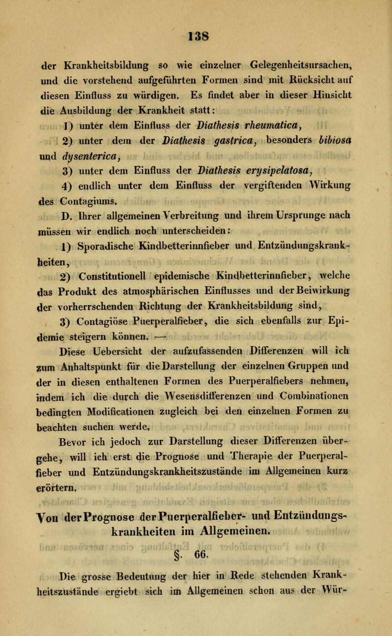 der Krankheitsbildung so wie einzelner Gelegenheitsursachen, und die vorstehend aufgeführten Formen sind mit Rücksicht auf diesen Einfluss zu würdigen. Es findet aber in dieser Hinsicht die Ausbildung der Krankheit statt; 1) unter dem Einfluss der Diathesis rheumatica, 2) unter dem der Diathesis gastrica^ besonders bibiosa und dysenterica, 3) unter dem Einfluss der Diathesis erysipelatosa, 4) endlich unter dem Einfluss der vergiftenden Wirkung illes Gontagiums, D. Ihrer allgemeinen Verbreitung und ihrem Ursprünge nach müssen wir endlich noch unterscheiden; 1) Sporadische Kindbetterinnfieber und Entzündungskrank- beiten, 2) Constitutione!! epidemische Kindbetterinnfieber, welche tlas Produkt des atmosphärischen Einflusses und der Beiwirkung Öer vorherrsclienden Richtung der Krankheitsbildung sind, 3) Contagiöse Puerperalfieber, die sich ebenfalls zur Epi- demie steigern können. —• Diese Uebersicht der aufzufassenden Differenzen will ich jsiim Anhaltspunkt für die Darstellung der einzelnen Gruppen und der in diesen enthaltenen Formen des Puerperalfiebers nehmen, indem ich die durch die Wesensdifi'erenzen und Combinationen bedingten Modiflcationen zugleich bei den einzelnen Formen zw^ beachten suchen werde, f 'h . ;;; ' Bevor ich jedoch zur Darstellung dieser Difierenzen über- gehe, will ich erst die Prognose und Therapie der Puerperal- fieber und Entzündungskrankheitszustände im Allgemeinen kurz erörtern, Von der Prognose derPuerperälfiebei*- und Entziuidiings- krankheiten im Allgemeinen, §. 66. Die grosse Bedeutung der hier in Rede stehenden Krank- heitszustände ergiebt sich im Allgemeinen schon aus der Wur-