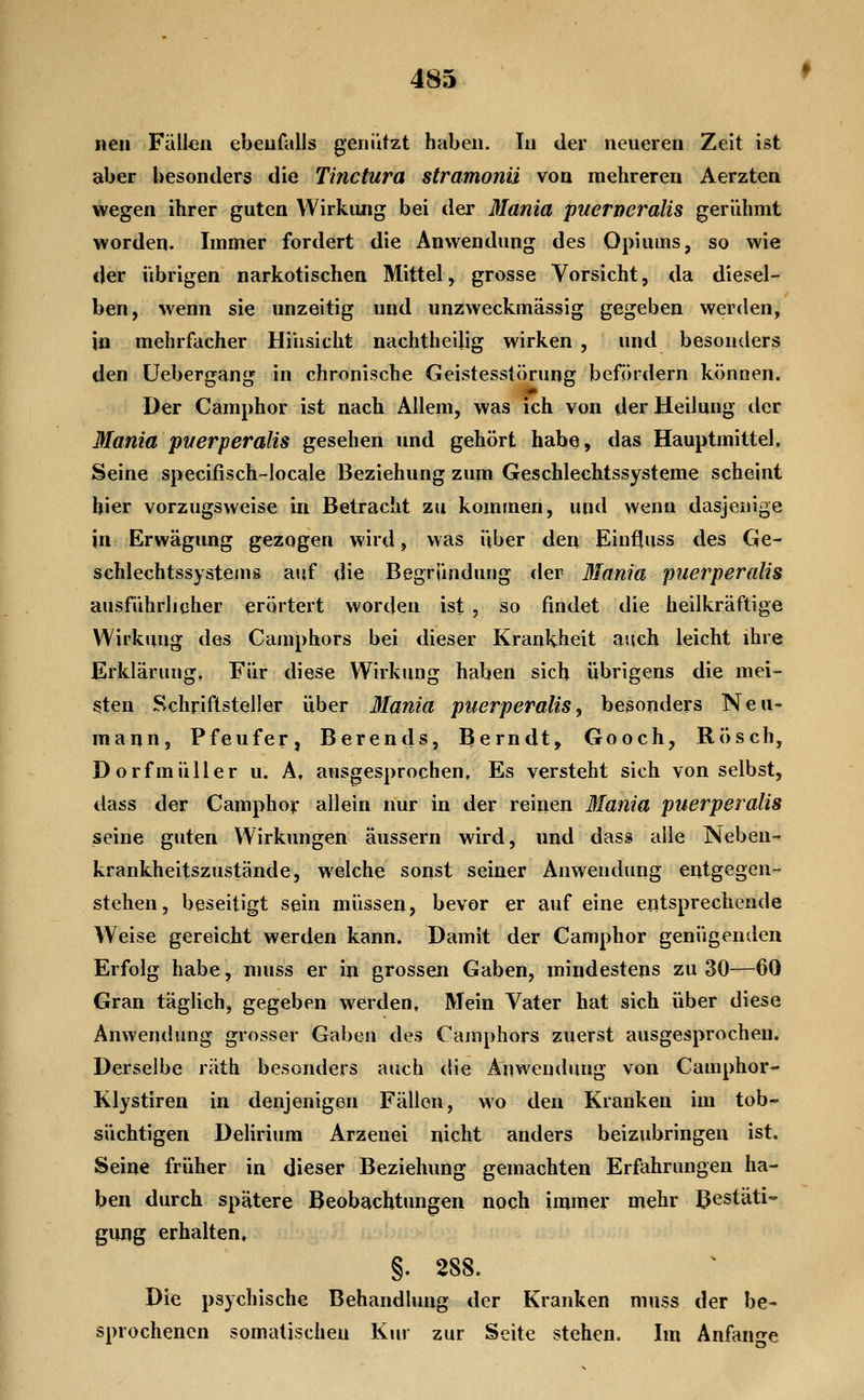 neu Fällen ebenfalls genützt haben. In der neueren Zeit ist aber besonders die Tinctura stramonii von mehreren Aerzten wegen ihrer guten Wirkung bei der Mania puerneralis gerühmt worden. Immer fordert die Anwendung des Opiums, so wie der übrigen narkotischen Mittel, grosse Vorsicht, da diesel- ben, wenn sie unzeitig und unzweckmässig gegeben werden, in mehrfacher Hinsicht nachtheilig wirken , und besonders den üebergang in chronische Geistesstörung befördern können. Der Camphor ist nach Allem, was ich von der Heilung der Mania ptierperalis gesehen und gehört habe, das Hauptmittel, Seine specifisch-locale Beziehung zum Geschlechtssysteme scheint hier vorzugsweise in Betracht zu kommen, und wenn dasjenige in Erwägung gezogen wird, was über den Einfluss des Ge- schlechtssystems auf die Begründung der Mania puerperalis ausführlicher erörtert worden ist , so findet die heilkräftige Wirkung des Camphors bei dieser Krankheit auch leicht ihre Erklärung, Für diese Wirkung haben sich übrigens die mei- sten Schriftsteller über Mania puerperalis, besonders Neu- maijn, Pfeufer, Berends, Bern dt, Gooch, Rösch, Dorfmüller u. A, ausgesprochen. Es versteht sich von selbst, dass der Camphor allein nur in der reinen 3Iania puerperalis seine guten Wirkungen äussern wird, und dass alle Neben- krankheitszustände, welche sonst seiner Anwendung entgegen- stehen, beseitigt sein müssen, bevor er auf eine entsprechende Weise gereicht werden kann. Damit der Camphor genügenden Erfolg habe, muss er in grossen Gaben, mindestens zu 30—60 Gran täglich, gegeben werden, Mein Vater hat sich über diese Anwendung grosser Gaben des Camphors zuerst ausgesprochen. Derselbe räth besonders auch die Anwendung von Camphor- Klystiren in denjenigen Fällen, wo den Kranken im tob- süchtigen Delirium Arzenei nicht anders beizubringen ist. Seine früher in dieser Beziehung gemachten Erfahrungen ha- ben durch spätere Beobachtungen noch immer mehr Bestätig gung erhalten, §. 288. Die psychische Behandlung der Kranken muss der be- sprochenen somatischen Kur zur Seite stehen. Im Anfange