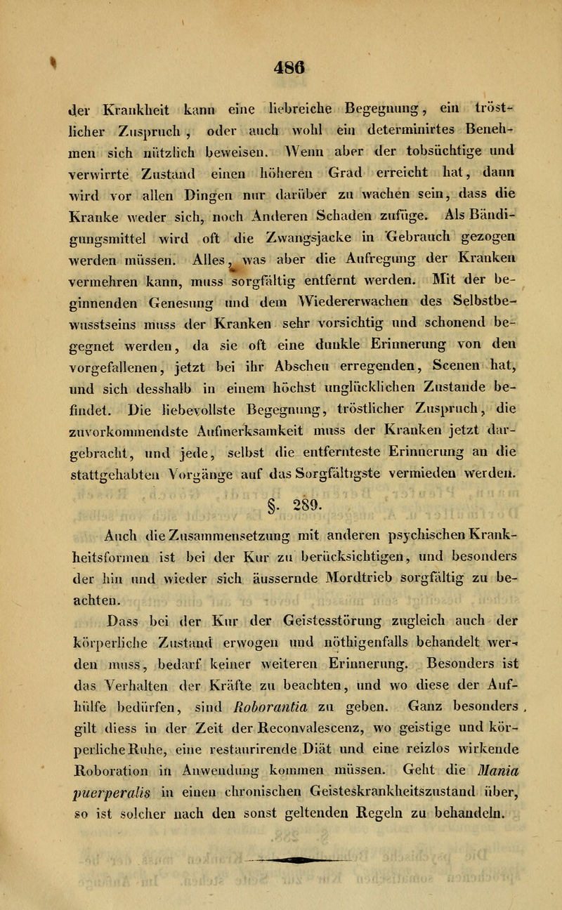der Krankheit kann eine liebreiche Begegnung, ein tröst- licher Zuspruch , oder auch wohl ein determinirtes Beneh- men sich nützlich beweisen. Wenn aber der tobsüchtige und verwirrte Zustand einen höheren Grad erreicht hat, dann wird vor allen Dingen nur darüber zu wachen sein, dass die Kranke weder sich, noch Anderen Schaden zufüge. Als Bändi- gungsmittel wird oft die Zwangsjacke in 'Gebrauch gezogen werden müssen. Alles, was aber die Aufregung der Kranken vermehren kann, muss sorgfältig entfernt werden. Mit der be- ginnenden Genesung und dem Wiedererwachen des Selbstbe- wusstseins muss der Kranken sehr vorsichtig und schonend be- gegnet werden, da sie oft eine dunkle Erinnerung von den vorgefallenen, jetzt bei ihr Abscheu erregenden, Scenen hat, und sich desshalb in einem höchst unglücklichen Zustande be- findet. Die liebevollste Begegnung, trösthcher Zuspruch, die zuvorkommendste Aufmerksamkeit muss der Kranken jetzt dar- gebracht, und jede, selbst die entfernteste Erinnerung an die stattgehabten Vorgänge auf das Sorgfältigste vermieden werden. §. 289. Auch die Zusammensetzung mit anderen psychischen Krank- heitsformen ist bei der Kur zu berücksichtigen, und besonders der hin und wieder sich äussernde Mordtrieb sorgfältig zu be- achten. Dass bei der Kur der Geistesstörung zugleich auch der körperliche Zustand erwogen und nöthigenfalls behandelt wer-^ den muss, bedarf keiner weiteren Erinnerung. Besonders ist das Verhalten der Kräfte zu beachten, und wo diese der Auf- hülfe bedürfen, sind Rohorantia zu geben. Ganz besonders gilt diess in der Zeit der Reconvalescenz, wo geistige und kör- perhcheKuhe, eine restaurirende Diät und eine reizlos wirkende Roboration in Anwendung kommen müssen. Geht die Blania puerperalis in einen chronischen Geisteskrankheitszustand über, so ist solcher nach den sonst geltenden Regeln zu behandeln.