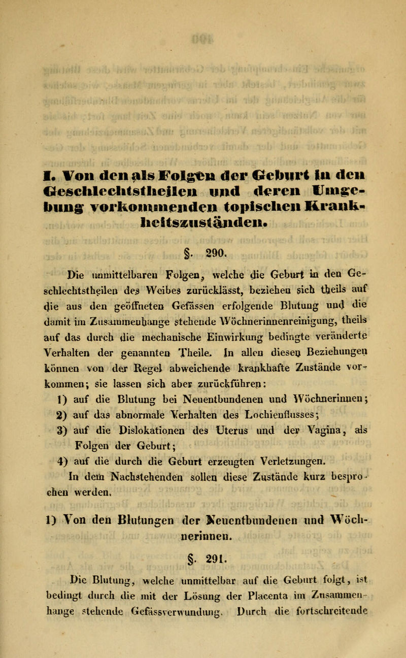I. Von den als Fol^n der Geliiiri in den OeiscIilec^liistlAeiten und d<?ren IJmg^e- bung^ vorlioimnenden topi^elien Krank- lieStsa^viständen» §. 290, Die tinniittelbarea Folgen, welche die Geburt in den Ge- scblechtsth^ileo de^ Weibea zurücklässt, beziehen sich tiieils auf 4ie aus den geöffneten Gefassen erfolgende Blutung und die damit iin Ziisaiuineubange stehende Wöchnerinnenreinigung, theils auf das durch die mechanische Einwirkimg bedingte veränderte Verhalten der genannten Theile, In allen dieseij Beziehungen können von der Regel abweichende krankhafte Zustände vor^ kommen; sie lassen ßicb aber zurückführen: 1) auf die Blutung bei Neuentbundenen und Wöchnerinnen; 2) auf das abnormale Verhalten des Lochieuflusses; 3) auf die Dislokationen des Uterus und dev Vagina, als Folgen der Geburt; 4) auf die durch die Geburt erzeugten Verletzungen. In dem Nachstehenden sollen diese Zustände kurz bespro- chen werden, 1) Von den Blutungen der Keucntbundenen und Wöch- nerinnen. §. 291. Die Blutung, welche unmittelbar auf die Gebart folgt, ist bedingt durch die mit der Lösung der Placenta im Zusammen- hange ziehende Gefässverwundiuig. Durch die fortschreitende