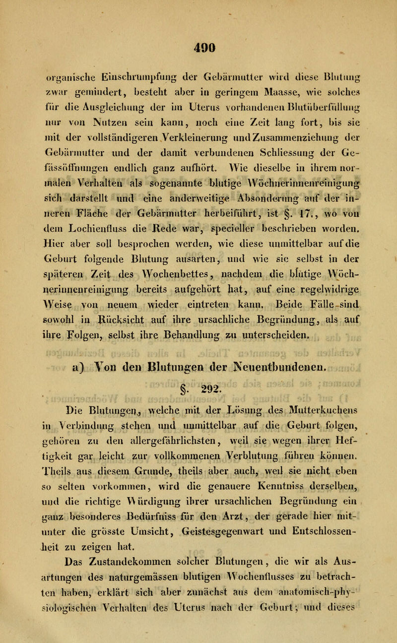 organische Eiascbniinpfung der Gebärinutler wird diese Blutung zwar gemindert, besieht aber in geringem Maasse, wie solche* für die Ausgleichung der im Uterus vorhandenen Bhitüberfidlung nur von Nutzen sein kann, noch eine Zeit lang fort, bis sie jnit der vollständigeren Verkleinerung und Zusammenziehung der Gebärmutter und der damit verbundenen Schliessung der Ge- fässöffniujgen endlich ganz aufhört. AVie dieselbe in ihrem nor- malen Verhalten als s<ogenannte blutige VVöchnerinnenreinigung sich darstellt und eine anderweitige Absonderung auf der in- neren Fläche der Gebärmutter herbeiführt, ist §. 17., wo von dem Lochienflnss die Kede war, specieller beschrieben worden. Hier aber soll besprochen werden, wie diese unmittelbar auf die Geburt folgende Blutung ausarten, und wie sie selbst in der späteren Zeit des Wochenbettes, nachdem die blutige Wöch- nerinnenreinigung bereits aufgehört hat, auf eine regelwidrige Weise von neuem wieder eintreten kann. Beide Fälle sind sowohl in Rücksicht auf ihre ursächliche Begründung^ als auf ihre Folgen, selbst ihre Behandlung zu unterscheiden, a) Von den Blutungen der Neuentbundenen. §. 292. Die Blutungen,, welche mit der Lösung des Mutterkuchens in Verbindiuig stehen und unmittelbar auf die Geburt folgen, gehören zu den allergefährlichsten, weil sie wegen ihrer Hef- tigkeit gar leicht zur vollkommenen Verblutung führen köimen. Theils aus diesem Grunde, theils aber auch, wed sie nicht eben so selten vorkommen, wird die genauere Kenntniss derselben, und die richtige Würdigung ihrer ursachlichen Begriindung ein ganz besonderes Bedürfniss für den Arzt, der gerade hier mit- unter die grösste Umsicht, Geistesgegenwart und Entschlossen- Jieit zu zeigen hat. Das Zustandekommen solcher Blutungen, die wir als Aus- artungen des naturgemässen blutigen Wochenflusses zu betrach- ten haben, erklärt sich aber zunächst aus dem anatomisch-phy- s'iolomschen Verhalten des Utcru? nach der Geburt; und dieses