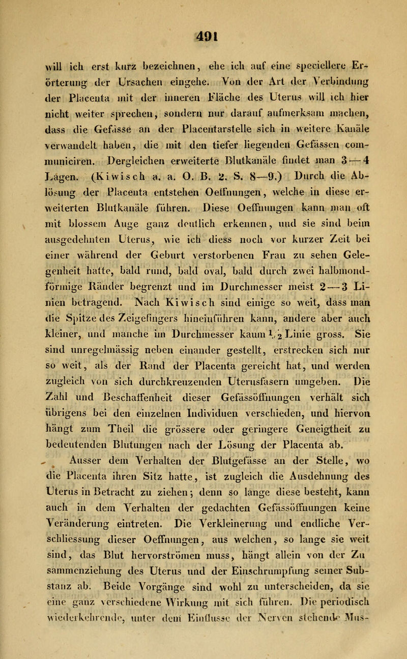 will ich erst kurz bezeichnen, ehe ich auf eine speciellere Er- örterung der Ursachen eingehe. Von der Art der Verbindung der Placeuta mit der inneren Fläche des Uterus will ich hier nicht weiter sprechen, sondern nur darauf aufmerksam machen, dass die Gefässe an der Placentarstelle sich in weitere Kanäle verwandelt haben, die mit den tiefer liegenden Gefässen com- municiren. Dergleichen erweiterte Blutkanäle findet man 3 — 4 Lagen. (Kiwiseh a, a. O. B. 2. S. 8—9,) Durch die Ab- lösung der Placenta entstehen Oetfnungen, welche in diese er- weiterten Blutkanäle führen. Diese Oelfnungen kann mau oft mit blossem Auge ganz deutlich erkennen, und sie sind beim ausgedehnten Uterus, wie ich diess noch vor kurzer Zeit bei einer während der Geburt verstorbenen Frau zu sehen Gele- genheit hatte, bald rund, bald oval, bald durch zwei halbmond- förmige Ränder begrenzt und im Durchmesser meist 2 — 3 Li- nien betragend. Nach Kiwi seh sind einige so weit, dass maa die Spitze des Zeigefingers hineinführen kann, andere aber auch kleiner, und manche im Durchmesser kaum l/jj Linie gross. Sie sind unregelmässig neben einander gestellt, erstrecken sich nur so weit, als der Rand der Placenta gereicht hat, und werden zugleich von sich durchkreuzenden Uterusfasern umgeben. Die Zahl und Beschaffenheit dieser Gefässöfiiiungen verhält sich übrigens bei den einzelnen Individuen verschieden, und hiervon hängt zum Theil die grössere oder geringere Geneigtheit zu bedeutenden Blutungen nach der Lösung der Placenta ab. Ausser dem Verhalten der Blutgefässe an der Stelle, wo die Placenta ihren Sitz hatte, ist zugleich die Ausdehnung des Uterus in Betracht zu ziehen j denn so lange diese besteht, kann auch in dem Verhalten der gedachten Gefässöffuungen keine Veränderung eintreten. Die Verkleinerung und endliche Ver- schliessung dieser Oeffnimgen, aus welchen, so lange sie weit sind, das Blut hervorströmen muss, hängt allein von der Zu sammenziehung des Uterus und der Einschrumpfimg seiner Sub- stanz ab. Beide Vorgänge sind wohl zu unterscheiden, da sie eine ganz verschiedene Wirkung mit sich führen. Die periodisch wiederkehrende, unter deni Eiuüusse der Nerven stehcmk* Mus-
