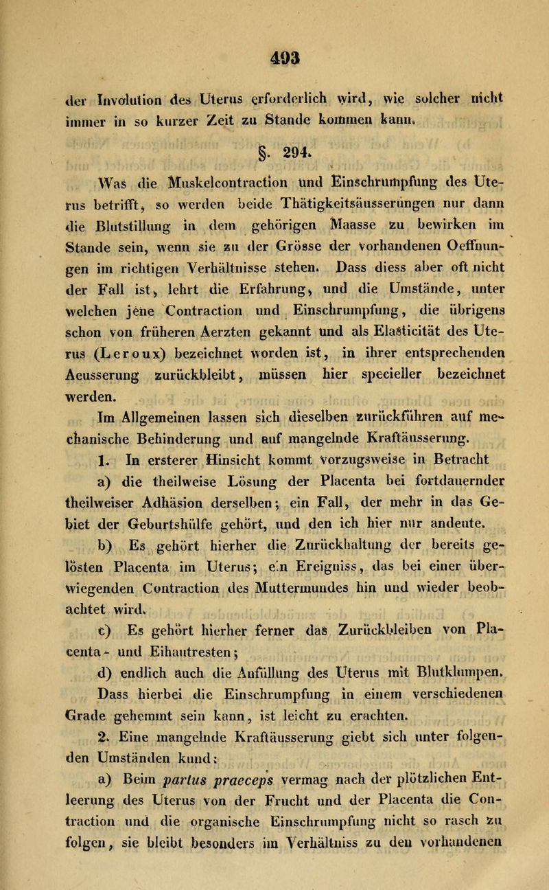 der Iiivalulion des Uterus erforderlich vyird, wie solcher nicht immer in so kurzer Zeit zu Stande kommen kann. §. 294. Was die Muskelcontraction und Einschrurtipfung des Ute- rus betrifft j so werden beide Thätigkeitsäusserungen nur dann die Blutstillung in dem gehörigen Maasse zu bewirken im Stande sein, wenn sie zu der Grösse der Vorhandenen Oeffnun- gen im richtigen Verhältnisse stehen. Dass diess aber oft nicht der Fall ist^ lehrt die Erfahrung> und die Umstände, unter welchen jene Contraction und Einschrumpfung, die übrigens schon von früheren Aerzten gekannt und als ElaSticität des Ute- rus (Leroux) bezeichnet worden ist, in ihrer entsprechenden Aeusserung zurückbleibt, müssen hier specieiler bezeichnet werden. Im Allgemeinen lassen sich dieselben ssurückführen auf me- chanische Behinderung und auf mangelnde Kraftäusserung. 1. In ersterer Hinsicht kommt Vorzugsweise in Betracht a) die theilweise Lösung der Placenta bei fortdauernder theilweiser Adhäsion derselben; ein Fall, der mehr in das Ge- biet der Geburtshülfe gehört, und den ich hier nur andeute. b) Es gehört hierher die Zurückhaltung der bereits ge- lösten Placenta im Uterus; e'.n Ereigniss, das bei einer über- wiegenden Contraction des Muttermundes hin und wieder beob- achtet wird. t) Es gehört hierher ferner das Zurückbleiben von Pla- centa- und Eihautresten; d) endlich auch die AnfüUung des Uterus mit Blutklumpen. Dass hierbei die Einschrumpfung in einem verschiedenen Grade gehemmt sein kann, ist leicht zu erachten. 2. Eine mangelnde Kraftäusserung giebt sich unter folgen- den Umständen kund: a) Beim parius praeceps vermag nach der plötzlichen Ent- leerung des Uterus von der Frucht und der Placenta die Con- traction und die organische Einschrumpfung nicht so rasch xu folgen, sie bleibt besonders im Yerhältniss zu den vorhandenen