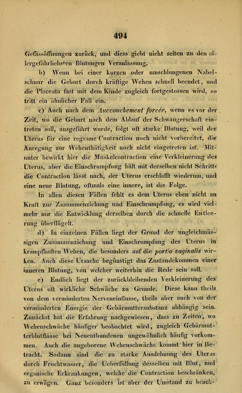 GefässJVffnungen zurück, und cUess giebt nicht selten zu den al- lergefährlielis^en Blutungen Veranlassung. b) Wenn bei einer kurzen oder umschlungenen Nabel- schnur die Geburt diuxh kräftige Wehen schnell beendet, und die Placenta fast mit dem Kinde zugleich fortgestossen wird, so tritt ein ähnlicher Fall ein. c) Auch nach dem Äuccouchement forcee^ wenn es vor der Zeit, wo die Geburt nach dem Ablauf der Schwangerschaft ein- treten soll, ausgeführt wurde, folgt oft starke Blutung, weil der Uterus für eine regsame Contraction noch nicht vorbereitet, die Anregvmg ziir Wehenthätigkeit noch nicht eingetreten ist. Mit- unter bewirkt hier die Muskelcontraction eine Verkleinerung des Uterus, aber die Einschrmnpfimg hält mit derselben nicht Schritt? die Contraction lässt nach, der Uterus erschlafi't wiederum, und eine neue Blutung, oftmals eine innere, ist die Folge. In allen diesen Fällen fehlt es dem Uterus eben nicht an Kraft zur Zusammenziehung und Einschrumpfung, es wird viel- mehr nur die Entwicklung derselben durch die schnelle Entlee- rung überflügelt. d) In einzelnen Fällen liegt der Grund der ungleichmäs- sigen Zusammenziehung und Einschrumpfung des Uterus in krantpfhaften \Vehen, die besonders auf die portio vaginalis wir- ken. Auch diese Ursache begünstigt das Zustandekommen einer inneren Blutung, von welcher weiterhin die Rede sein soll. e) Endlich liegt der zurückbleibenden Verkleinerung des Uterus oft wirkliche Schwäche zu Grunde. Diese kann theils von dem verminderten Nerveneinüusse, theils aber auch von der verminderten Energie der Gebärmuttersubstanz abhängig sein. Zunächst hat die Erfahrung nachgewiesen, dass zu Zeiten, wo Wehenschwäche häufiger beobachtet wird, zugleich Gebärmut- terblutfiüsse bei Neuentbundenen ungewöhnhch häufig vorkom- men. Auch die angeborene Wehenschwäche kommt hier in Be- tracht. Sodann sind die zu starke Ausdehnung des Uteras durch Fruchtwasser, die Ueberfüllung desselben mit Blut, und organische Erkrankungen, welche die Contraction beschränken, zu erwägen. Ganz besonders ist aber der Umstand zu bcacli-