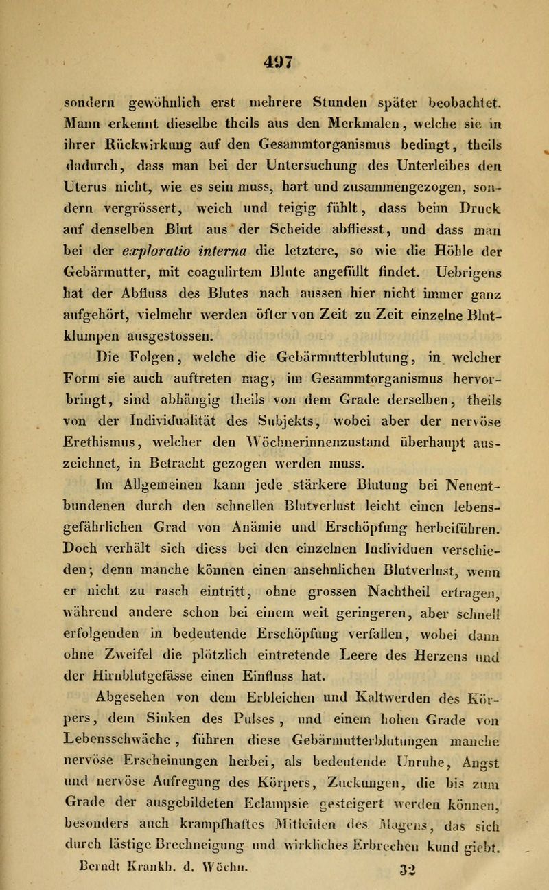 407 sondern gewöhnlich erst mehrere Stunden später beobachtet. Mann erkennt dieselbe theils aus den Merkmalen, welche sie in ihrer Rückwirkung auf den Gesammtorganismus bedingt, theils dadurch, dass man bei der Untersuchung des Unterleibes den Uterus nicht, wie es sein muss, hart und zusammengezogen, son- dern vergrössert, weich und teigig fühlt, dass beim Druck auf denselben ßiut aus der Scheide abfiiesst, und dass man bei der exploratio interna die letztere, so wie die Höhle der Gebärmutter, mit coagulirtem Blute angefüllt findet. Uebrigens hat der Abfluss des Blutes nach aussen hier nicht immer ganz aufgehört, vielmehr werden öfter von Zeit zu Zeit einzelne Blut- klumpen ausgestossen. Die Folgen, welche die Gebärmutterblutung, in welcher Form sie auch auftreten mag, im Gesammtorganismus hervor- bringt, sind abhängig theils von dem Grade derselben, theils von der Individualität des Subjekts, wobei aber der nervöse Erethismus, welcher den Wöchnerinnenzustand überhaupt aus- zeichnet, in Betracht gezogen werden muss. Im Allgemeinen kann jede stärkere Blutung bei Neuent- bjindenen durch den schnellen Blutverlust leicht einen lebens- gefährlichen Grad von Anämie und Erschöpfung herbeiführen. Doch verhält sich diess bei den einzelnen Individuen verschie- den; denn m.anche können einen ansehnlichen Blutverlust, wenn er nicht zu rasch eintritt, ohne grossen Nachtheil ertragen, während andere schon bei einem weit geringeren, aber schnell erfolgenden in bedeutende Erschöpfung verfallen, wobei dann ohne Zweifel die plötzlich eintretende Leere des Herzeus und der Hirnblutgefässe einen Einfluss hat. Abgesehen von dem Erbleichen und Kaltwerden des Kör- pers, dem Sinken des Pulses, und einem hohen Grade von Lebensschwäche , führen diese Gebärmutterbluttujgen manche nervöse Erscheinungen herbei, als bedeutende Unruhe, Angst und nervöse Aufregung des Körpers, Zuckungen, die bis zum Grade der ausgebildeten Eclampsie gesteigert werden können, besonders auch krampfhaftes Mitloitien des Magens, das sich durch lästige Brechneigung imd wirkliches Erbrechen kund giebt.
