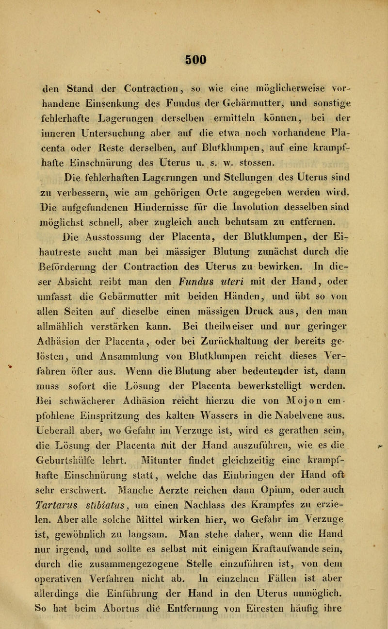 den Stand der Contraction, so wie eine möglicherweise vor- handene Eiusenkung des Fundus der Gebärmutter, und sonstige fehlerhafte Lagerungen derselben ermitteln können, bei der inneren Untersuchung aber auf die etwa noch vorhandene Pla- centa oder Reste derselben, auf Blu^klumpen, auf eine krampf- hafte Einschnürung des Uterus u. s. w. stossen. Die fehlerhaften Lagerungen und Stellungen des Uterus sind zu verbessern, wie am gehörigen Orte angegeben werden wird. Die aufgefimdenen Hindernisse für die Involution desselben sind möglichst schnell, aber zugleich auch behutsam zu entfernen. Die Äusstossung der Placenta, der Blulklumpen, der Ei- hautreste sucht man bei massiger Blutung zunächst durch die Beförderung der Contraction des Uterus zu bewirken. In die- ser Absicht reibt man den Fundus uteri mit der Hand, oder umfasst die Gebärmutter mit beiden Händen, und übt so von allen Seiten auf dieselbe einen massigen Druck aus, den man allmählich verstärken kann. Bei theilweiser und nur geringer Adhäsion der Placenta, oder bei Zurückhaltung der bereits ge- lösten, und Ansammlung von Blutklumpen reicht dieses Ver- fahren öfter aus. Wenn die Blutung aber bedeutender ist, dann muss sofort die Lösung der Placenta bewerkstelligt werden. Bei schwächerer Adhäsion reicht hierzu die von Mojon em- pfohlene Einspritzung des kalten Wassers in die Nabelvene aus. Ueberall aber, wo Gefahr im Verzuge ist, wird es gerathen sein, die Lösung der Placenta üiit der Hand auszuführen, wie es die Geburlshülfe lehrt. Mitunter findet gleichzeitig eine krampf- hafte Einschnürung statt, welche das Einbringen der Hand oft sehr erschwert. Manche Aerzte reichen dann Opium, oder auch Tartarus stibiatus, um einen Nachlass des Krampfes zu erzie- len. Aber alle solche Mittel wirken hier, wo Gefahr im Verzuge ist, gewöhnlich zu langsam. Man stehe daher, wenn die Hand nur irgend, und sollte es selbst mit einigem Kraftaufwande sein, durch die zusammengezogene Stelle einzuführen ist, von dem operativen Verfahren nicht ab. In einzelnen Fällen ist aber allerdings die Einführung der Hand in den Uterus unmöglich. So hat beim Abortus die Entfernung von Eiresten häufig ihre