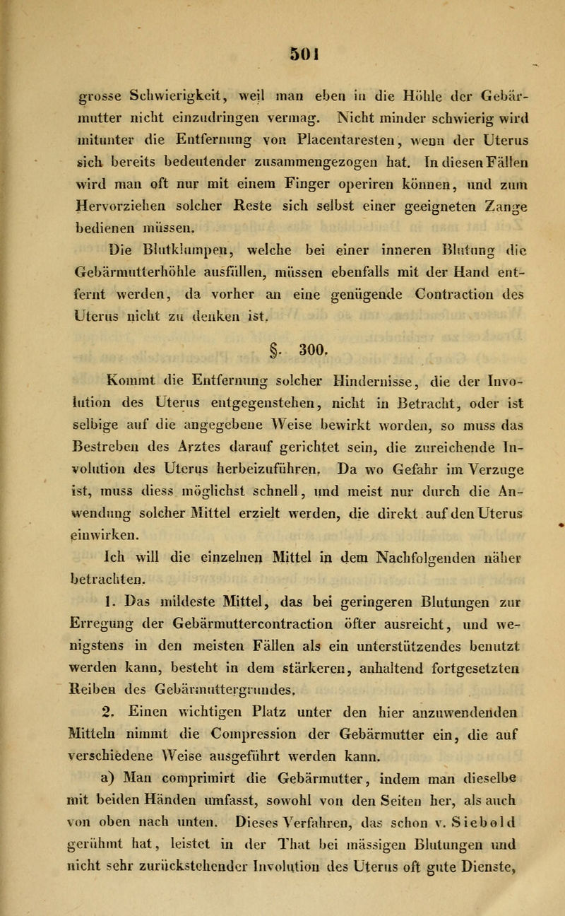grosse Schwierigkeit, weil man eben in die Höhle der Gebiir- mntter nicht einzudringen vermag. Nicht minder schwierig wird mitunter die Entfernung von Placentaresten, wenn der Uterus sich bereits bedeutender zusammengezogen hat. In diesen Fällen wird man oft nur mit einem Finger operiren können, und zum Hervorziehen solcher Reste sich selbst einer geeigneten Zange bedienen müssen. Die Bhitklumpen, welche bei «einer inneren Blutung die Gebärmutterhöhle ausfiillen, müssen ebenfalls mit der Hand ent- fernt werden, da vorher an eine genügende Gontraction des Uterus nicht zu denken ist, §. 300, Kommt die Entfernung solcher Hindernisse, die der Invo- lution des Uterus entgegenstehen, nicht in Betracht, oder ist selbige auf die angegebene Weise bewirkt worden, so muss das Bestreben des Arztes darauf gerichtet sein, die zureichende In- volution des Uterus herbeizuführen. Da wo Gefahr im Verzuge ist, muss diess möglichst schnell, und meist nur durch die An- wendung solcher Mittel erzielt werden, die direkt auf den Uterus pin wirken. Ich will die einzelnen Mittel in dem Nachfolgenden näher betrachten. 1. Das mildeste Mittel, das bei geringeren Blutungen zur Erregung der Gebärmuttercontraction öfter ausreicht, und we- nigstens in den meisten Fällen als ein unterstützendes benutzt werden kann, besteht in dem stärkeren, anhaltend fortgesetzten Reiben des Gebärmuttergrundes, 2. Einen wichtigen Platz unter den hier anzuwendenden Mitteln nimmt die Compression der Gebärmutter ein, die auf verschiedene Weise ausgeführt werden kann. a) Man comprimirt die Gebärmutter, indem man dieselbe mit beiden Händen umfasst, sowohl von den Seiten her, als anch von oben nach unten. Dieses Verfahren, das schon v. Siebold geriüimt hat, leistet in der That bei massigen Blutungen und nicht sehr zurückstehender Involution des Uterus oft gute Dienste,