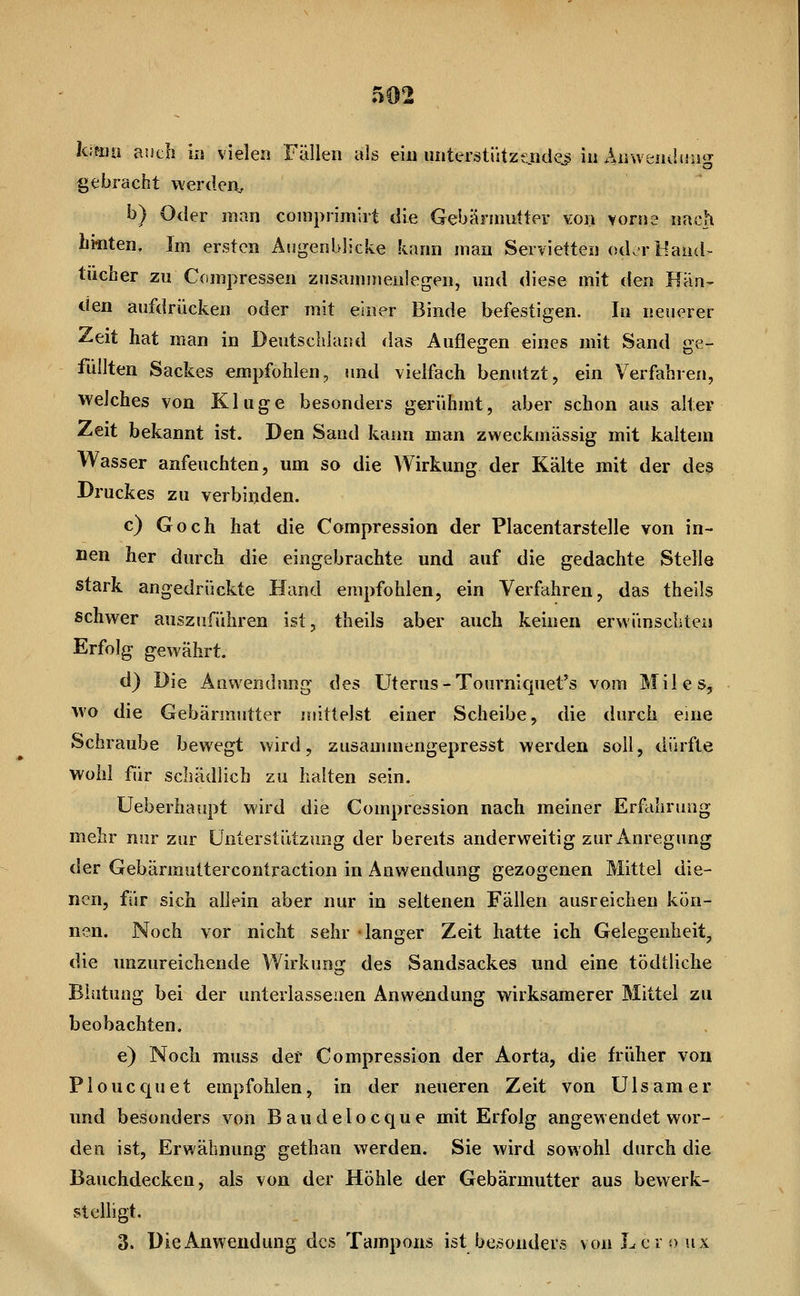 gebracht werden^ b) Oder man comprimlrt die Gebännntter von vorne nach hinten. Im ersten Augenblicke kann man Servietten odorl^and- tücher zu Conipressen zusammenlegen, und diese mit den Hän- den aufdrücken oder mit einer Binde befestigen. In neuerer Zeit hat man in Deutschland das Auflegen eines mit Sand ge- füllten Sackes empfohlen, und vielfach benutzt, ein Verfahren, welches von Kluge besonders gerühmt, aber schon aus alter Zeit bekannt ist. Den Sand kann man zweckmässig mit kaltem Wasser anfeuchten, um so die Wirkung der Kälte mit der des Druckes zu verbinden. c) Goch hat die Compression der Placentarstelle von in- nen her durch die eingebrachte und auf die gedachte Stelle stark angedrückte Hand empfohlen, ein Verfahren, das theils schwer auszuführen ist, theils aber auch keinen erwünschten Erfolg gewährt. d) Die Anwendung des Uterus-Tourniquet's vom Miles, wo die Gebärmutter mittelst einer Scheibe, die durch eine Schraube bewegt wird, zusammengepresst werden soll, dürfte wohl für schädlich zu halten sein. Ueberhaupt wird die Compression nach meiner Erfahrung mehr nur zur ünterstiltzung der bereits anderweitig zur Anregung der Gebärmuttercontraction in Anwendung gezogenen Mittel die- nen, für sich allein aber nur in seltenen Fällen ausreichen kön- nen. Noch vor nicht sehr langer Zeit hatte ich Gelegenheit, die unzureichende Wirkung des Sandsackes und eine tödtliche Blutung bei der unterlassenen Anwendung wirksamerer Mittel zu beobachten. e) Noch muss der Compression der Aorta, die früher von Ploucquet empfohlen, in der neueren Zeit von Ulsamer und besonders von Baudelocque mit Erfolg angewendet wor- den ist, Erwähnung gethan werden. Sie wird sowohl durch die Bauchdecken, als von der Höhle der Gebärmutter aus bewerk- stelligt. 3. Die Anwendung des Tampons ist besonders vonLeroux