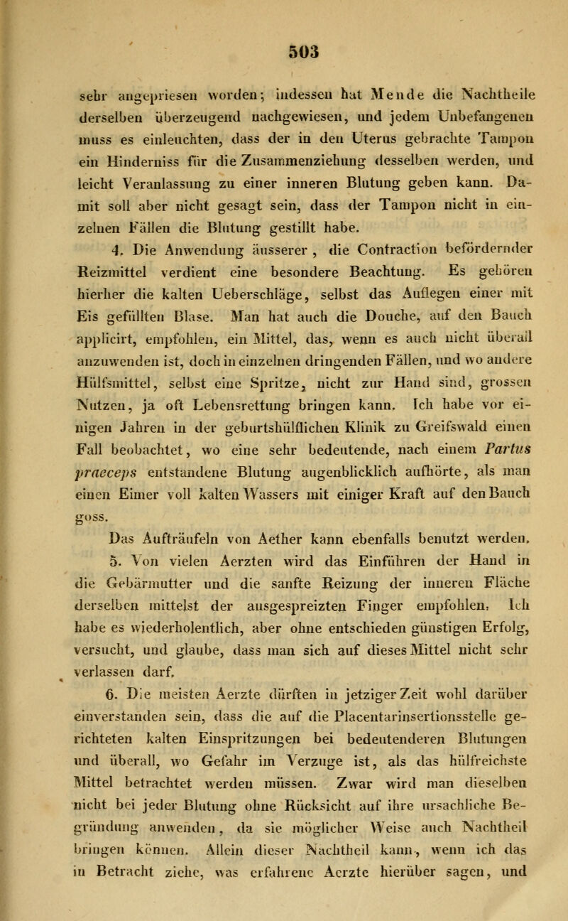 I sehr angepriesen worden; indessen hat Mende die Nachtheile derselben iiberzeugend nachgewiesen, und jedem Unbefangenen muss es einleuchten, dass der in den Uterus gebrachte Tampon ein Hinderniss fiir die Zusammenziehung desselben werden, und leicht Veranlassung zu einer inneren Blutung geben kann. Da- mit soll aber nicht gesagt sein, dass der Tampon nicht in ein- zelnen Fällen die Blutung gestillt habe. 4. Die Anwendung äusserer , die Contraction befördernder Reizmittel verdient eine besondere Beachtung. Es geboren hierher die kalten Ueberschläge, selbst das Auflegen einer mit Eis gefüllten Blase. Man hat auch die Douche, auf den Bauch applicirt, empfohlen, ein Mittel, das, wemi es auch nicht überall anzuwenden ist, doch in einzelnen dringenden Fällen, und wo andere Hülfsmittel, selbst eine Spritze^ nicht zur Hand sind, grossen Nutzen, ja oft Lebensrettung bringen kann. Ich habe vor ei- nigen Jahren in der geburtshülflichen Klinik zu Greifswald einen Fall beobachtet, wo eine sehr bedeutende, nach einem Partus praeceps entstandene Blutung augenblicklich aufhörte, als man einen Eimer voll kalten Wassers mit einiger Kraft auf den Bauch goss. Das Aufträufeln von Aether kann ebenfalls benutzt werden. 5. Von vielen Aerzten wird das Einfuhren der Hand in die Gebärmutter und die sanfte Reizung der inneren Fläche derselben mittelst der ausgespreizten Finger empfohlen^ Ich habe es wiederholentlich, aber ohne entschieden günstigen Erfolg, versucht, und glaube, dass man sieh auf dieses Mittel nicht sehr verlassen darf, 6. Die meisten Aerzte dürften in jetziger Zeit wohl darüber einverstanden sein, dass die auf die Placentarinsertionsstelle ge- richteten kalten Einspritzungen bei bedeutenderen Blutungen und überall, wo Gefahr im \ erzuge ist, als das hülfreichste IMittel betrachtet werden müssen. Zwar wird man dieselben nicht bei jeder Blutung ohne Rücksicht auf ihre ursachliche Be- gründung anwenden, da sie möglicher Weise auch Nachtheil bringen können. Allein dieser Nachtheil kann, wenn ich das in Betracht ziehe, was erfahrene xAcrzte hierüber sagen, und