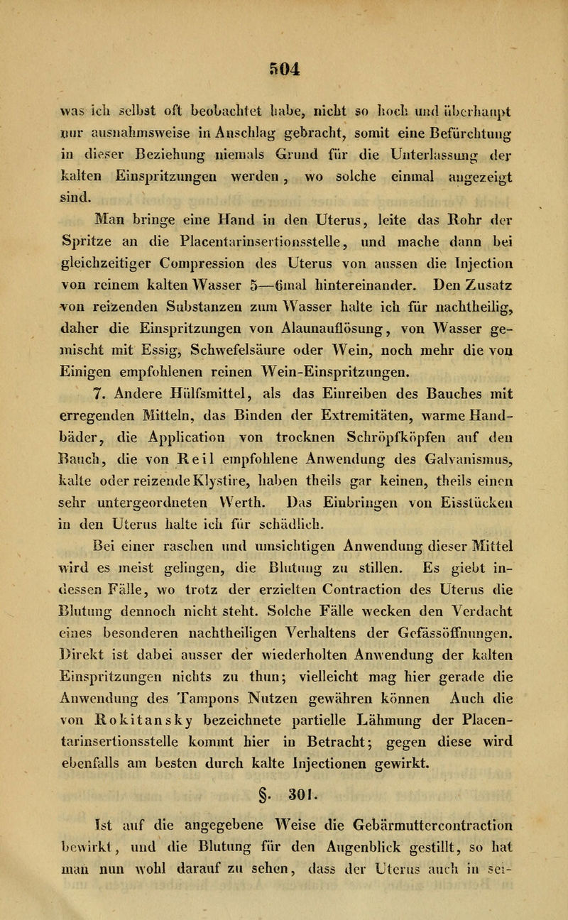 was ich selbst oft beobachtet habe, nicht so Iioch uiul überhafipt xiur ausnahmsweise in Anschlaj^ gebracht, somit eine Befürchtung in dieser Beziehung niemals Grund für die Unterlassung der kalten Einspritzungen werden , wo solche einmal angezeigt sind. Man bringe eine Hand in den Uterus, leite das Rohr der Spritze an die Placentarinsertionsstelle, und mache dann bei gleichzeitiger Compression des Uterus von aussen die Tnjection von reinem kalten Wasser 5—ömal hintereinander. Den Zusatz -von reizenden Substanzen zum Wasser halte ich für nachtheilig, daher die Einspritzungen von Alaunauflösung, von Wasser ge- mischt mit Essig, Schwefelsäure oder Wein, noch mehr die von Einigen empfohlenen reinen Wein-Einspritzungen. 7. Andere Hülfsmittel, als das Einreiben des Bauches mit erregenden Mitteln, das Binden der Extremitäten, warme Hand- bäder, die Application von trocknen Schröpf köpfen auf den Bauch, die von Reil empfohlene Anwendung des Galvanismus, kalte oder reizende Klystire, haben theils gar keinen, theils einen sehr untergeordneten VVerth. Das Einbringen von Eisstücken in den Uterus halte ich für schädlich. Bei einer raschen und umsichtigen Anwendung dieser Mittel wird es meist gelingen, die ßlutinig zu stillen. Es giebt in- dessen Fälle, wo trotz der erzielten Contraction des Uterus die Blutung dennoch nicht steht. Solche Fälle wecken den Verdacht eines besonderen nachtheiligen Verhaltens der Gcfässöffnnngen. Direkt ist dabei ausser der wiederholten Anwendung der kalten Einspritzungen nichts zu thun; vielleicht mag hier gerade die Anwendung des Tampons Nutzen gewähren können Auch die von Rokitansky bezeichnete partielle Lähmung der Placen- tarinsertionsstelle kommt hier in Betracht; gegen diese wird ebenfalls am besten durch kalte Injectionen gewirkt. §. 301. Ist auf die angegebene Weise die Gebärmuttercontraction bewirkt, und die Blutung für den Augenblick gestillt, so hat man nun wohl darauf zu sehen, dass der Uterus auch in sei-