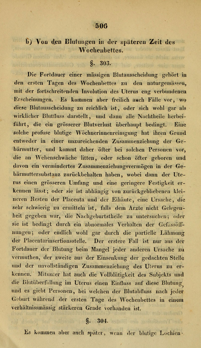 50Ö u) Von dßu BltifuMgen in der späteren Zeit des Wocbeubettes. §. 303. Die Fortdauer einer massigen Blutausscheidung gehört in den ersten Tagen des Wochenbettes zu den naturgemässeu, mit der fortschreitenden Involution des Uterus eng verbundenen Erscheinungen, Es kommen aber freilich auch Fälle vor, wt) diese Blutausscheidung zu reichlich ist, oder sich wohl gar als wirklicher BlutOuss darstellt, und dann alle Nachtheile herbei- führt, die ein grösserer Blutverlust überhaupt bedingt. Eine solche profuse blutige Wöchnerinnenreinigung hat ihren Grund entweder in einer unzureichenden Zusammenziehung der Ge- bärmutter, und kommt daher öfter bei solchen Personen vor, die an Wehenschwäche litten, oder schon öfter geboren und ^avon ein vermindertes Zusammenziehungsvermögen in der Ge- bärmuttersubstanz zurückbehalten haben, wobei dann der Ute- rus einen grösseren Umfang und eine geringere Festigkeit er- kennen lässt; oder sie ist abhängig von zurückgebUebenen klei- neren Besten der Placenta und der Eihäute, eine Ursache, die sehr schwierig zu ermitteln ist, falls dem Arzte nicht Gelegen- heit gegeben war, die Nachgeburtstheile zu untersuchen; oder sie ist bedingt durch ein abnormales Verhalten der Gefassöö- nungen; oder endlich wohl gar durch die partielle Lähmimg der Placentarinsertionsstelle. Der erstere Fall ist nur aus der Fortdauer der Blutung beim Mangel jeder anderen Ursache zu vermuthen, der zweite aus der Einsenkung der gedachten Stelle und der unvollständigen Zusammenziehimg des Uterus zu er- kennen. Mitunter hat auch die Vollbliitigkeit des Subjekts und die Blutüberfiillung im Uterus einen Einfluss auf diese Blutung und es giebt Personen, bei welchen der Blutabfluss nach jeder Gebmt während der ersten Tage des Wochenbettes in einem verhältnissmässig stärkeren Grade vorhanden ist. §. 304. Es kommen aber auch »pätcr, wenn der blutige Lochien-