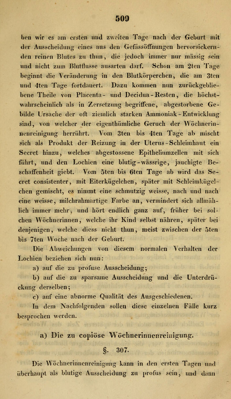 ben wir es am ersten und zueilen Tage nach der Geburt mit der Ausscheidung eines aus den GefässÖffnungen hervorsickern- den reinen Blutes zu thun, die jedoch immer nur massig sein und nicht zum Bhitflusse ausarten darf. Schon am 2ten Tage beginnt die Veränderung in den Blutkörperchen, die am 3tcn und 4ten Tage fortdauert. Dazu kommen nun zurückgeblie- bene Theile von Placenta- und Decidua-Resten, die höchst- wahrscheinlich als in Zersetzung begriffene, abgestorbene Ge- bilde Ursache der oft ziemlich starken Ammoniak - Entwicklung sind, von welcher der eigenthümliche Geruch der Wöchnerin- nenreinigung herrührt. Yom 3ten bis 4ten Tage ab mischt sich als Produkt der Reizung in der Uterus-Schleimhaut ein Secret hinzu, welches abgestossene Epitheliumzellen mit sich führt, und den Lochien eine blutig-wässrige, jauchigte Be- schaffenheit giebt. Vom 5tcn bis 6ten Tage ab wird das Se- cret consistenter, mit Eiterkügelchen, später mit Schleimküge!- chen gemischt, es nimmt eine schmutzig weisse, nach und nach eine weisse, milchrahmartige Farbe an, vermindert sich allmäh- lich immer mehr, und hört endlich ganz auf, früher bei sol- chen Wöchnerinnen, welche ihr Kind selbst nähren, später bei denjenigen, welche diess nicht thun, meist zwischen der oten bis 7ten Woche nach der Geburt. Die Abweichungen von diesem normalen Verhalten der Lochien beziehen sich nun: a) auf die zu profuse Ausscheidung; b) auf die zu sparsame Ausscheidung und die Unterdrü- ckung derselben; c) auf eine abnorme Qualität des Ausgeschiedenen. In dem Nachfolgenden sollen diese einzelnen Fälle kurz besprochen werden. a) Die zu copiöse WöchneriniicRreinigunG:. §. 307. Die Wöchnerinnenreinimmüf kann in den ersten Ta<>^en und überhaupt als blutige Ausscheidung zu profus sein, und dann