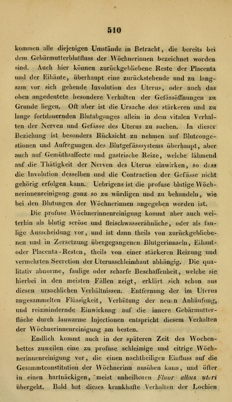kommen alle diejenigen Umstände in Belracht, die bereits bei dem Gebärmutterblulfluss der Wöchnerinnen bezeichnet worden sind. Auch hier können zurückgebliebene Reste der Placenta und der Eihäute, überhaupt eine zurückstehende und zu lang- sam vor sich gehende Involution des Uterus, oder auch das oben angedeutete besondere Verhalten der Gefässöffnungen zu Grunde liegen. Oft aber ist die Ursache des stärkeren und zu lange fortdauernden Blutabganges allein in dem vitalen Verhal- ten der Nerven und Gefässe des Uterus zu suchen. In dieser Beziehung ist besonders Rücksicht zu nehmen auf Blutconge- stionen und Aufregungen des Blutgefässsystems überhaupt, aber auch auf Gemüthsatfecte und gastrische Reize, welche lähmend auf die Thätigkeit der Nerven des Uterus einwirken, so dass die Involution desselben und die Contraction der Gefässe nicht gehörig erfolgen kann. Uebrigens ist die profuse blutige Wöch- nerinnenreiniguDg ganz so zu würdigen und zu behandeln, wie bei den Blutungen der Wöchnerinnen angegeben worden ist. Die profuse Wöchnerinnenreinigung kommt aber auch wei- terhin als blutig seröse und fleischwasserähnliche, oder als fau- lige Ausscheidimg vor, und ist dann theils von zurückgebliebe- nen und in Zersetzung übergegangenen Blutgerinnsein, Eihaut- oder Placenta-Resten, theils von einer stärkeren Reizung und vermehrten Secretion der Uterusschleimhaut abhängig. Die qua- litativ abnorme, faulige oder scharfe Beschaffenheit, welche sie hierbei in den meisten Fällen zeigt, erklärt sich schon aus diesen ursachlichen Verhältnissen. Entfernung der im Uterus angesammelten Flüssigkeit, Verhütung der neutn Anhäufung, und reizmindernde Einwirkung auf die innere Gebärmutter- fläche durch lauwarme Injectionen entspricht diesem Verhalten der Wöchuerinnenreinigung am besten. Endlich kommt auch in der späteren Zeit des Wochen- bettes zuweilen eine zu profuse schleimige und eitrige Wöch- nerinuenreinigung vor, die einen naclitheiligen Einüuss auf die Gesammtconstitution der VVöchnerinn ausüben kann, und öfter in einen hartnäckigen, meist unheilbaren Fluor albus uteri übergeht. Bald hat dieses krankhafte Verhalten der Lochien