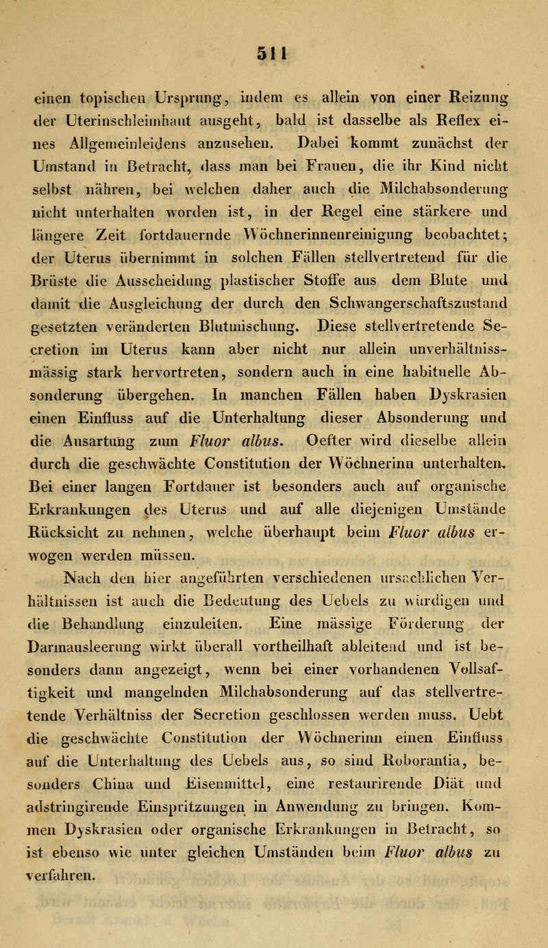 einen topischen Ursprung, indem es allein von einer Reiznng der Uterinschleiinhaut ausgeht, bald ist dasselbe als Reflex ei- nes Allgeuieinleidens anzusehen. Dabei kommt zunächst der Umstand in Betracht, dass man bei Frauen, die ihr Kind nicht selbst nähren, bei welchen daher auch die Milchabsonderung nicht unterhalten worden ist, in der Regel eine stärkere und längere Zeit fortdauernde VVöchnerinnenreinigung beobachtet; der Uterus übernimmt in solchen Fällen stellvertretend für die Brüste die Ausscheidung plastischer Stoffe aus dem Blute und damit die Ausgleichung der durch den Schwangerschaftszustand gesetzten veränderten Blutmischung. Diese stellvertretende Se- cretion im Uterus kann aber nicht nur allein unverhältniss- mässig stark hervortreten, sondern auch in eine habituelle Ab- sonderung übergehen. In manchen Fällen haben Dyskrasien einen Einfluss auf die Unterhaltung dieser Absonderung und die Ausartung zum Fluor albus. Oefter wird dieselbe allein durch die geschwächte Constitution der Wöchnerinn unterhalten. Bei einer langen Fortdauer ist besonders auch auf organische Erkrankungen des Uterus und auf alle diejenigen Umstände Rücksicht zu nehmen, welche überhaupt beim Fluor albus er- wogen werden müssen. Nach den hier angeführten verschiedenen ursachlichen Ver- hältnissen ist auch die Bedeutung des Uebels zu vviirdigen und die Behandlung einzuleiten. Eine massige Förderung der Darmausleerung wirkt überall vortheilhaft ableitend und ist be- sonders dann angezeigt, wenn bei einer vorhandenen Vollsaf- tigkeit und mangelnden Milchabsonderung auf das stellvertre- tende Verhältniss der Secretion geschlossen werden muss. Uebt die geschwächte Constitution der Wöchnerinn einen Einfiuss auf die Unterhaltung des Uebels aus, so siud Roborantia, be- sonders China und Eiseumittel, eine restaurirende Diät und adstringirende Einspritzungen in Anwendung zu bringen. Kom- men Dyskrasien oder organische Erkrankungen in Betracht, so ist ebenso wie unter gleichen Umständen beim Fluor albus zu verfahren.