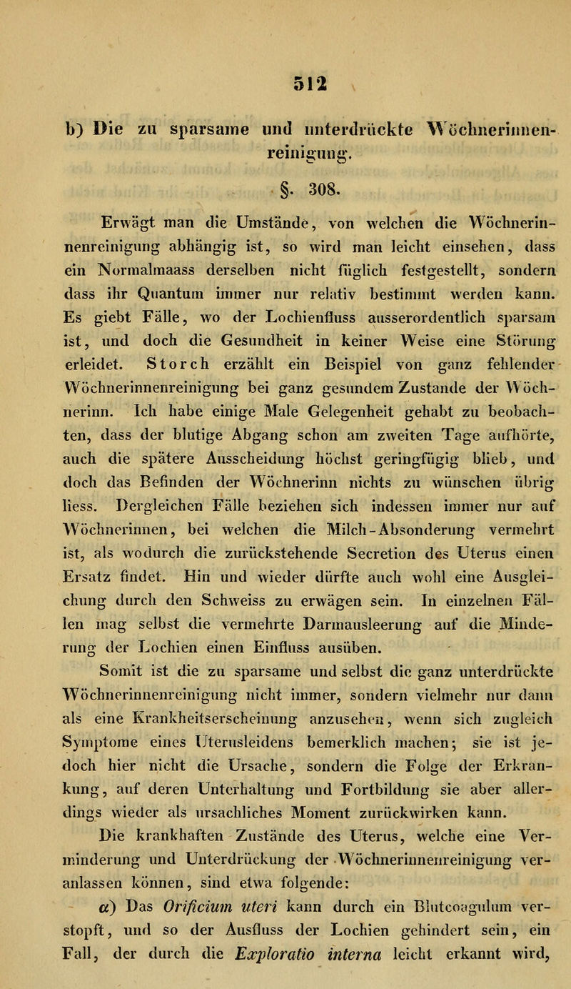b) Die zu sparsame und unterdrückte Woclinerinnen- reiniguug. §. 308. Erwägt man die Umstände, von welchen die Wöchnerin- nenreinigung abhängig ist, so wird man leicht einsehen, dass ein Nonnalmaass derselben nicht füglich festgestellt, sondern dass ihr Quantum immer nur relativ bestimmt werden kann. Es giebt Fälle, wo der Lochienfiuss ausserordentlich sparsam ist, und doch die Gesundheit in keiner Weise eine Störung erleidet. Storch erzählt ein Beispiel von ganz fehlender Wöchnerinnenreinigung bei ganz gesundem Zustande der Wöch- nerinn. Ich habe einige Male Gelegenheit gehabt zu beobach- ten, dass der blutige Abgang schon am zweiten Tage aufhörte, auch die spätere Ausscheidung höchst geringfügig blieb, und doch das Befinden der Wöchnerinn nichts zu wünschen übrig Hess. Dergleichen Fälle beziehen sich indessen immer nur auf Wöchnerinnen, bei welchen die Milch-Absonderung vermehrt ist, als wodurch die zurückstehende Secretion des Uterus einen Ersatz findet. Hin und wieder dürfte auch wohl eine Ausglei- chung durch den Schweiss zu erwägen sein. In einzelnen Fäl- len mag selbst die vermehrte Darmausleerung auf die Minde- rung der Lochien einen Einfluss ausüben. Somit ist die zu sparsame und selbst die ganz unterdrückte Wöchnerinnenreinigung nicht immer, sondern vielmehr nur dann als eine Krankheitserscheinung anzusehen, wenn sich zugleich Symptome eines Uterusleidens bemerklich machen; sie ist je- doch hier nicht die Ursache, sondern die Folge der Erkran- kung, auf deren Unterhaltung und Fortbildung sie aber aller- dings wieder als ursachliches Moment zurückwirken kann. Die krankhaften Zustände des Uterus, welche eine Ver- minderung und Unterdrückung der Wöchnerinnenreinigung ver- anlassen können, sind etwa folgende: a) Das Orificium uteri kann durch ein Blutcoagulum ver- stopft, und so der Ausfluss der Lochien gehindert sein, ein Fall, der durch die Escploratio interna leicht erkannt wird,