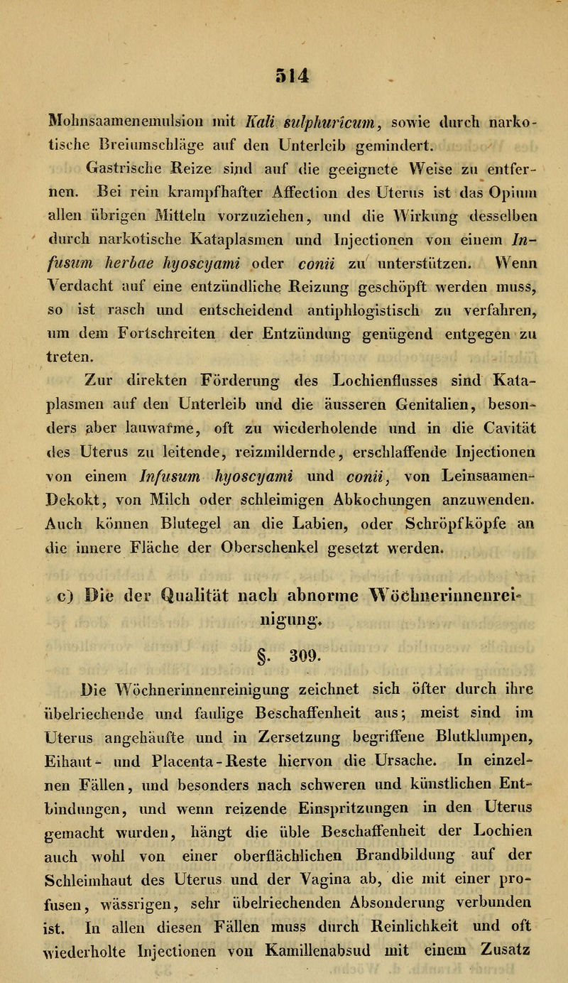 Mohnsaamenemiilsiou mit Kali sulphuricum, sowie durch narko- tische Breiumschläge auf den Unterleib gemindert. Gastrische Reize sind auf die geeignete Weise zu entfer- nen. Bei rein krampfhafter AfFection des Uterus ist das Opiuui allen übrigen Mitteln vorzuziehen, und die Wirkung desselben durch narkotische Kataplasmen und Injectionen von einem In- fusiim herbae hyoscyanii oder conii zu unterstützen. Wenn \erdacht auf eine entzündliche Reizung geschöpft werden muss, so ist rasch und entscheidend antiphlogistisch zu verfahren, um dem Fortschreiten der Entzündung genügend entgegen zu treten. Zur direkten Förderung des Lochienflusses sind Kata- plasmen auf den Unterleib und die äusseren Genitalien, beson- ders aber lauwafme, oft zu wiederholende und in die Cavität des Uterus zu leitende, reizmildernde, erschlaffende Injectionen von einem Infusum hyoscyami und conti, von Leinsaamen- Dekokt, von Milch oder schleimigen Abkochungen anzuwenden. Auch können Blutegel an die Labien, oder Schröpfköpfe an die innere Fläche der Oberschenkel gesetzt werden. c) Die der Qualität nach abnorinc Wöcbiieriniienrei- nigiuig* §. 309. Die Wöchnerinnenreinigung zeichnet sich öfter durch ihre übelriechende und faulige Beschaffenheit aus; meist sind im Uterus angehäufte und in Zersetzung begriffene Blutklumpen, Eihaut- und Placenta - Reste hiervon die Ursache. In einzel* neu Fällen, und besonders nach schweren und künstlichen Ent- bindungen, und wenn reizende Einspritzungen in den Uterus gemacht wurden, hängt die üble Beschaffenheit der Lochien auch wohl von einer oberflächlichen Brandbildung auf der Schleimhaut des Uterus und der Vagina ab, die mit einer pro- fusen, wässrigen, sehr übelriechenden Absonderung verbunden ist. In allen diesen Fällen muss durch Reinlichkeit und oft wiederholte Injectionen von Kamillenabsud mit einem Zusatz