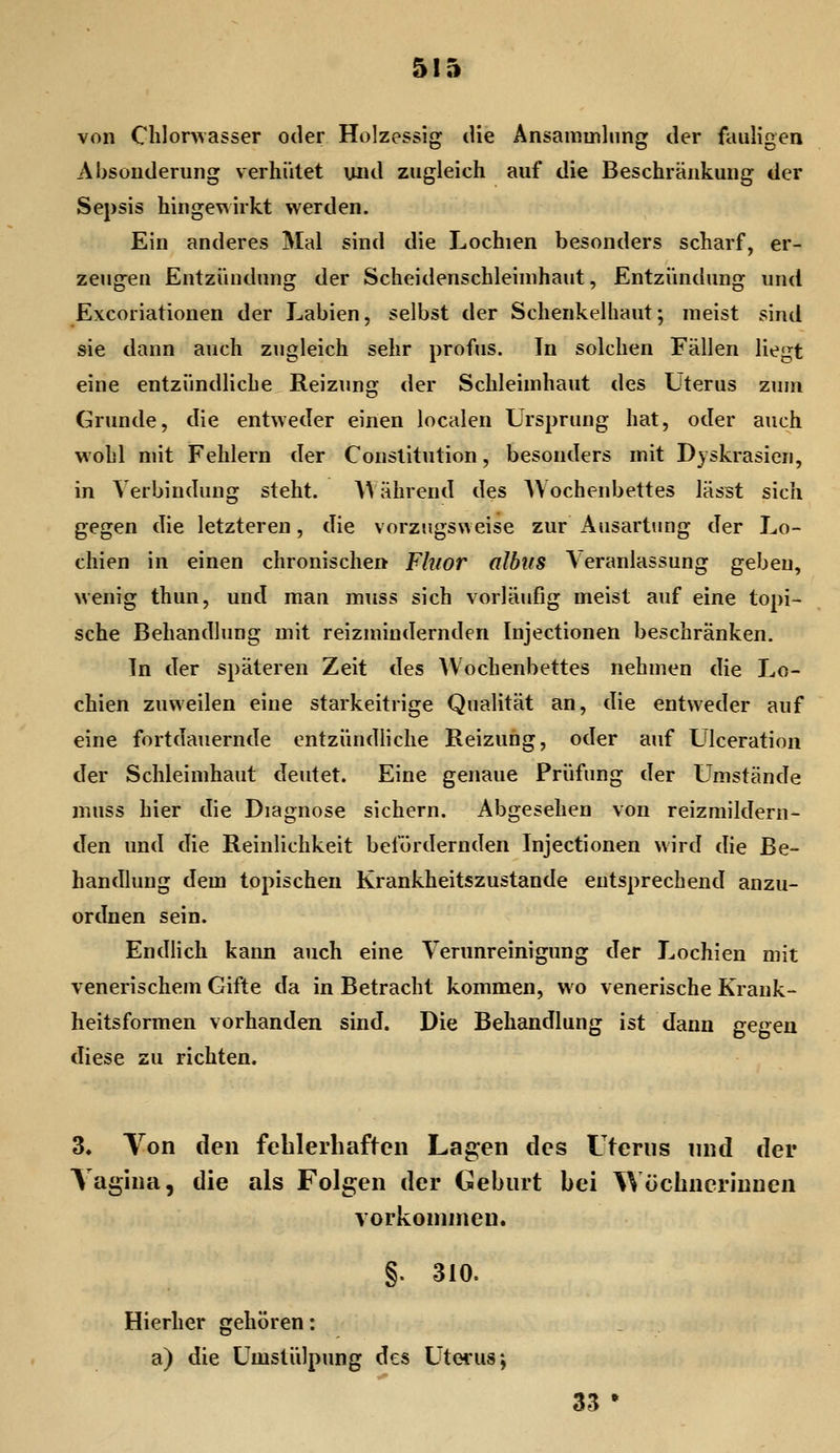 von Clilonvasser oder Holzessig die Ansammlung der fauligen Absonderung verhütet und zugleich auf die Beschränkung der Sepsis hinge\^irkt werden. Ein anderes Mal sind die Lochien besonders scharf, er- zeugen Entzündung der Scheidenschleinihaut, Entzündung und E\coriationen der Labien, selbst der Schenkelhaut; meist sind sie dann auch zugleich sehr profus. In solchen Fällen liegt eine entzündliche Reizung der Schleimhaut des Uterus zum Grunde, die entweder einen localen Ursprung hat, oder auch wohl mit Fehlern der Constitution, besonders mit Dyskrasien, in Verbindung steht. A^ ährend des AVochenbettes lässt sich gegen die letzteren, die vorzugsweise zur Ausartung der Lo- chien in einen chronischen Fhior albus Veranlassung geben, wenig thun, und man muss sich vorläufig meist auf eine topi- sche Behandlung mit reizmiudernden Injectioneti beschränken. In der späteren Zeit des Wochenbettes nehmen die Lo- chien zuweilen eine starkeitrige Qualität an, die entweder auf eine fortdauernde entzündliche Reizung, oder auf Lilceration der Schleimhaut deutet. Eine genaue Prüfung der umstände muss hier die Diagnose sichern. Abgesehen von reizmildern- den und die Reinlichkeit befördernden Injectionen wird die Be- handlung dem topischen Krankheitszustande entsprechend anzu- ordnen sein. Endlich kann auch eine Verunreinigung der Lochien mit venerischem Gifte da in Betracht kommen, wo venerische Krauk- heitsformen vorhanden sind. Die Behandlung ist dann gegen diese zu richten. 3« Yon den fehlerhaften Lagen des Uterus nnd der Taghia, die als Folgen der (Geburt bei Wöchnerinnen vorkonnnen. §. 310. Hierher gehören: a) die Umstülpung des Uterus; 33 •