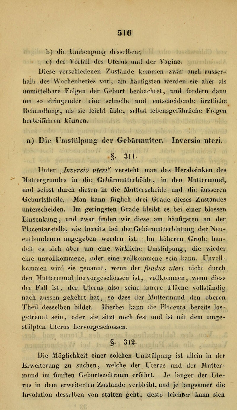 5!6 b) die üinbeugiing desselben; c) der Vorfall des Uterus und der Vagina. Diese verschiedenen Zustände komiisen zwar aucli ausser-- halb des Wochenbettes vor, am häufigsten werden sie aber als unmittelbare Folgen der Geburt beobachtet, und fordern dann um so dringender eine schnelle und entscheidende ärztliche Behandlung, als sie leicht üble, selbst lebensgefährhche Folgen herbeiführen können. a) Die t irsstülpniig der Gebäriiiiitter. Inversio Uteri* §. 3Ih Unter ^Jnvej^sio uteri'^ versteht man das Herabsinken des Muttergrundes in die Gebärmutterhöhle, in den Muttermund, und selbst durch diesen in die Mutterscheide und die äusseren Geburtstheile. Man kann füglich drei Grade dieses Zustande» unterscheiden. Im geringsten Grade bleibt es bei einer blossen Einsenkung, und zwar finden wir diese am häufigsten an der Placentarstelle, wie bereits bei der Gebärmutterblutung det Neu^ entbundenen angegeben worden ist^ Im höheren Grade han- delt es sich aber um eine wirkliche Urastidpung, die wieder eine unvollkommene, oder eine vollkonuiicne sein kann. Unvoll- kommen wird sie genannt, wenn der fvndus uteri nicht durch den Muttermund hervorgeschossen ist, vollkommen, wenn diess der Fall ist, der Uterus also seine inneie Fläche vollständig nach aussen gekehrt hat, so dass der Muttermund den oberen Theil desselben bildet. Hierbei kann die Placenta bereits los- getrennt sein, oder sie sitzt noch fest und ist mit dem umge- stülpten Uterus hervorgeschossen. §. S12, Die Möglichkeit einer solchen Umstülpung ist allein in der Erweiterung zu suchen, welche der Uterus und der Mutter- mund im fünften Geburtszeitraum erfährt. Je länger der Ute- rus in dem erweiterten Zustande verbleibt, und je langsamer die Involution desselben von statten geht, desto leichter kann sich