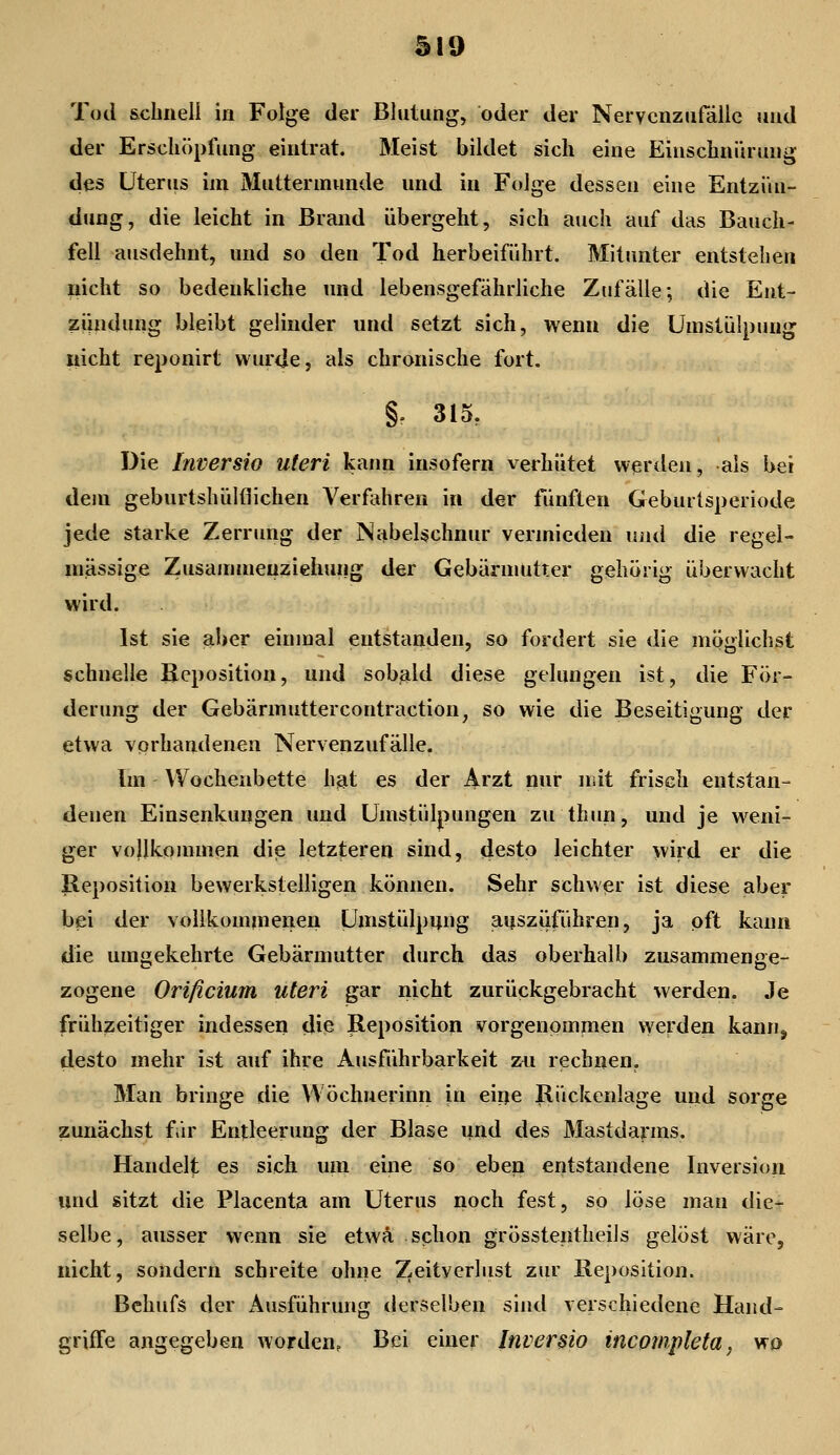 Tod schnell in Folge der Blutung, oder der Nervcnzufäilc und der Erschöpfung eintrat. Meist bildet sich eine Einschni'iruug des Uterus im Muttermunde und in Folge dessen eine Entzün- dung, die leicht in Brand übergeht, sich auch auf das Bauch- fell ausdehnt, und so den Tod herbeiführt. Mitimter entstehen nicht so bedenkliche und lebensgefährliche Zufälle; die Ent- ziindung bleibt gelinder und setzt sich, wenn die Umstülpung nicht reponirt wurde, als chronische fort. §f 315, Die Inversio uteri kann insofern verhütet werden, als bei dem geburtshülflichen Verfahren in der fünften Geburtsperiode jede starke Zerrung der Nabelschnur vermieden um\ die regel- mässige Zusanuneuziehung der Gebännutter gehörig überwacht wird. Ist sie aljer einmal entstanden, so fordert sie die möglichst schnelle Beposition, und sobald diese gelungen ist, die För- derung der Gebärmuttercontraction, so wie die Beseitigung der etwa vorhandenen Nervenzufälle. Im Wochenbette hjat es der Arzt nur niit frisch entstan- denen Einsenkungen und Umstülpungen zu thun, und je weni- ger vollkommen die letzteren sind, desto leichter wird er die Reposition bewerkstelligen können. Sehr schwer ist diese aber bei der vollkommenen Umstülpijng aijsziiführen, ja oft kann die umgekehrte Gebärmutter durch das oberhalb zusammenge- zogene Orificium uteri gar nicht zurückgebracht werden. Je frühzeitiger indessen die Reposition vorgenommen werden kann, desto mehr ist auf ihre Ausführbarkeit zn rechnen. Man bringe die Wöchuerinn in eiijie Rückenlage und sorge zunächst fir Entleerung der Blase und des Mastdarms, Handelt es sich um eine so eben entstandene Inversion und sitzt die Placenta am Uterus noch fest, so \'6sq man die-r selbe, ausser wenn sie etwa schon grösstentheils gelöst wäre, nicht, sondern schreite ohne Zeitverlust zur Reposition. Behufs der Ausführung derselben sind verschiedene Hand- griffe angegeben worden. Bei einer Inversio incompleta, wp