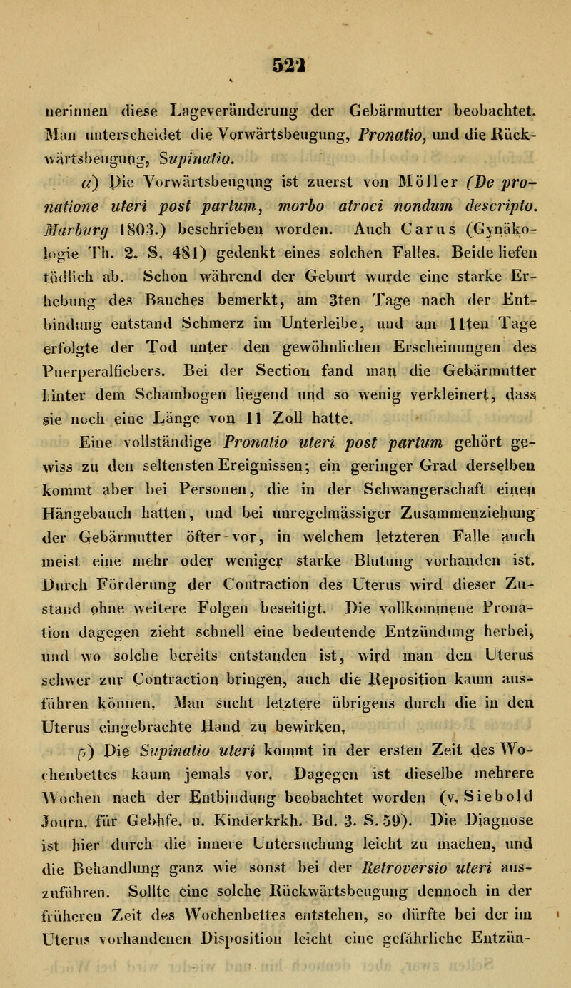 52i neririuen diese Ltigeveränclerung der Gebärmutter beobachtet. Man unterscheidet die Yorwärtsbeugung, Pronatio, und die Rück- wärtsbeugung, Supifiatio. c^) pie Vorwärtsbeugung ist zuerst von Möller (De pro- natione uteri post partum, morbo atroci nondum descripto. Marburg 1803.) beschrieben worden. Auch Carus (Gynäl^o- logie Th. 2. S, 4SI) gedenkt eines solchen Falles. Beide liefen tudlich ab. Schon während der Geburt wurde eine starke Er- hebting des Bauches bemerkt, am 3ten Tage nach der Ent- bindung entstand Schmerz im Unterleibe, und am Uten Tage erfolgte der Tod unter den gewöhnlichen Erscheinungen des Puerperalfiebers. Bei der Sectiou fand man die Gebärmutter Linter dem Schambogen liegend und so wenig verkleinert, dttss sie noch eine Länge von 11 Zoll hatte. Eine vollständige Pronatio uteri post partum gehört ge- wiss zu den seltensten Ereignissen; ein geringer Grad derselben kommt aber bei Personen, die in der Schwangerschaft eiiie^i Hängebauch hatten, und bei unregelmässiger Zusammenziehung der Gebärmutter öfter-vor, in welchem letzteren Falle auch meist eine mehr oder weniger starke Blutung vorhanden ist. Durch Förderung der Contraction des Uterus wird dieser Zu- stand ohne weitere Folgen beseitigt. Die vollkommene Prona- tion dagegen zieht schnell eine bedeutende Entzündung herbei, und wo solche bereits entstanden ist, wiyd man den Uterus schwer zur Contraction bringeq, auch die Ileposition kaum aus- führen können. Man sucht letztere übrigens durch die in den Uterus eingebrachte Hand zi^ bewirken, p) Die Supinatio uteri kommt in der ersten Zeit des Wo- chenbettes kaum jemals vor, Dagegen ist dieselbe mehrere Wochen nach der Entbindung beobachtet worden (v, Siebold Journ, für Gebhfe. u. Kinderkrkh. Bd. 3. S. 59). Die Diagnose ist hier durch die innere Untersuchung leicht zu macheii, und die Behandlung ganz wie sonst bei der Retroversio uteri aus- zuführen. Sollte eine solche Rückwärtsbeugung dennoch in der fridieren Zeit des Wochenbettes entstehen, so dürfte bei der im Uterus vorhandenen Disposition leicht eine gefährliche Entzün-