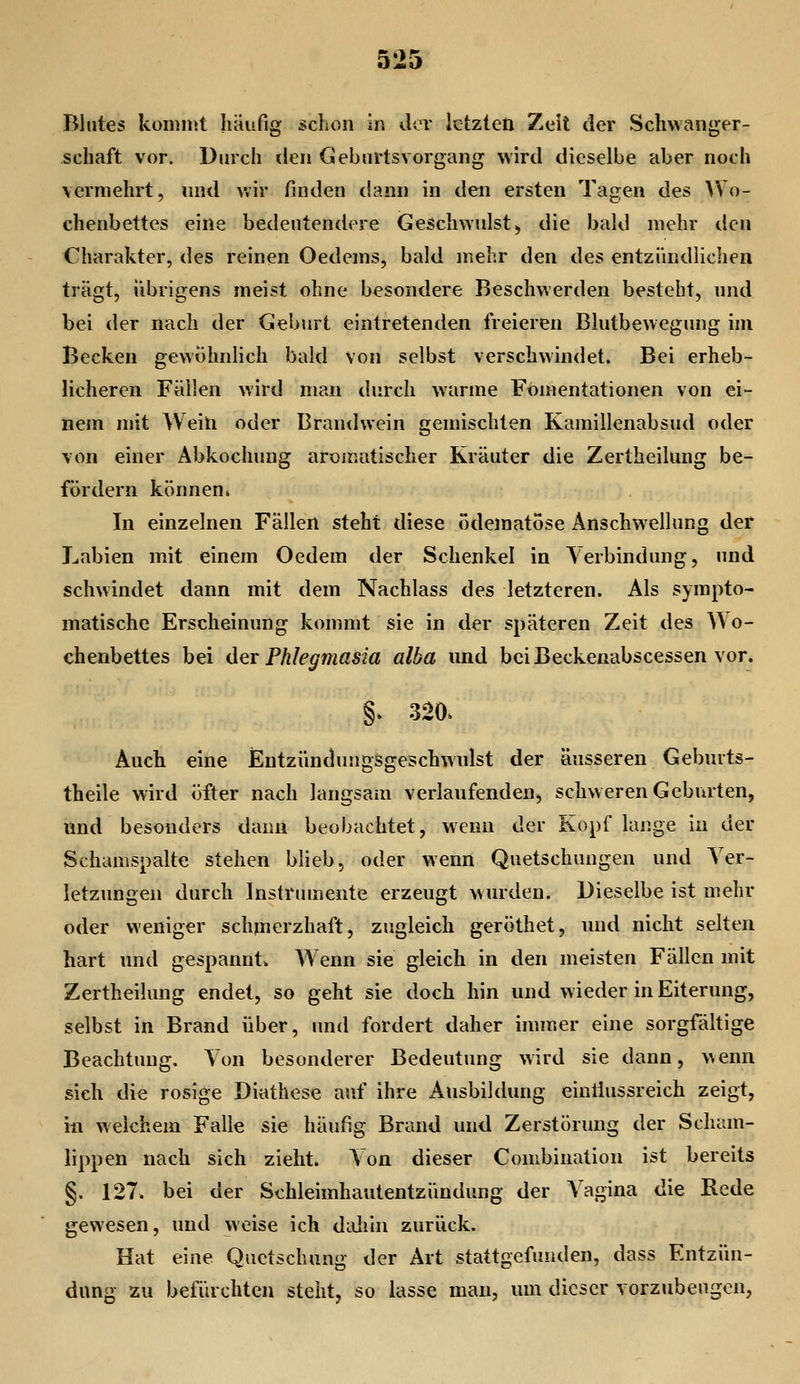 a jm'O Blutes koninit liäufig üchon in der letzten Zeit der Schwanger- schaft vor. Durch den Gebnrtsvorgaiig wird dieselbe aber noch vermehrt, und v.ir finden dann in den ersten Tagen des ^Vo- chenbettes eine bedeutendere Geschwulst, die bald mehr den Charakter, des reinen Oedems, bald mehr den des entzündlichen trägt, übrigens meist ohne besondere Beschwerden besteht, nnd bei der nach der Geburt eintretenden freieren Blutbewegung im Becken gewöhnlich bald von selbst verschwindet. Bei erheb- licheren Fällen wird man durch warme Fomentationen von ei- nem mit Weili oder Brandwein gemischten Kamillenabsud oder von einer Abkochung aromatischer Kräuter die Zertheilung be- fördern können. In einzelnen Fällen steht diese ödematöse Anschwellung der Labien mit einem Oedem der Schenkel in Verbindung, und schwindet dann mit dem Nachlass des letzteren. Als sympto- matische Erscheinung kommt sie in der späteren Zeit des A\o- chenbettes bei do.! Phlegmasia alba und bciBeckenabscessen vor. §. 320. Auch eine Entzündungsgeschwulst der äusseren Gebmts- theile wird öfter nach langsam verlaufenden, schweren Geburten, und besonders dann beobachtet, wenn der Kopf lange in der Schamspalte stehen blieb, oder wenn Quetschungen und Ver- letzungen durch Instrumente erzeugt wurden. Dieselbe ist mehr oder weniger schpierzhaft, zugleich geröthet, und nicht selten hart und gespannt. Wenn sie gleich in den meisten Fällen mit Zertheilung endet, so geht sie doch hin und wieder in Eiterung, selbst in Brand über, und fordert daher immer eine sorgfältige Beachtung. Von besonderer Bedeutung wird sie dann, Menn sich die rosige Diathese auf ihre Ausbildung einliussreich zeigt, in weichem Falle sie häufig Brand und Zerstörung der Scham- lippen nach sich zieht. Von dieser Combination ist bereits §. 127. bei der Schleimhautentzündung der Vagina die Rede gewesen, und weise ich daliin zurück. Hat eine Quetschung der Art stattgefunden, dass Entzün- dung zu befürchten steht, so lasse man, um dieser vorzubeugen,