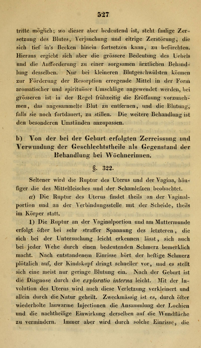trüte möglich; wo dieser aber bedeutend ist, steht faulige Zer- setzung des Blutes, Verjauchung und eitrige Zerstörinig, die sich tief in's ßeckeii hinein fortsetzen kann, zu befürchten. Hieraus ergiebt sich aber die grössere Bedeutimg des Uebels imd die Aufforderung zu einer sorgsamen ärztlichen Behand- lung desselben. Nur bei kleineren Bhitgeschwiilsten können zur Förderung der Resorption erregende Mittel in der Fonn aromatischer und spirituöscr Umschläge angewendet werden, bei grösseren ist in der Regel frühzeitig die Eröffnung vorzuneh- men, das angesammelte Blut zu entfernen, und die Blutung, falls sie noch fortdauert, zu stillen. Die weitere Behandlung ist den besonderen Umständen anzupassen. b) Ton der bei der Geburt erfolgten Zerreissung* und Verwundung der Gescblecbtstheile als Gegenstand der Behandlung bei Wöchnerinnen, §. 322. Seltener wird die Ruptur des Uterus und der Vagina, häu- figer die des Mittelfleisches und der Schamlefzen beobachtet. cc) Die Ruptur des Uterus findet theils an der Vaginal- portion und au der Verbindungsstelle mit der Scheide, theils im Körper statt, 1) Die Ruptur an der Vaginalportion und am Muttermunde erfolgt öfter bei sehr straffer Spannung des letzteren, die sich bei der Untersuchung leicht erkennen lässt, sich auch bei jeder Wehe durch einen bedeutenden Schmerz bemerklich macht. Nach entstandenem Einrisse hört der heftige Schmerz plötzlich auf, der Kindskopf dringt schneller vor, und es stellt sich eine meist nur geringe Blutung ein. Nach der Geburt ist die Diagnose durch die exploratio interna leicht. Mit der In- volution des Uterus wird auch diese Verletzung verkleinert und allein durch die Natur geheilt. Zweckmässig ist es, durch öfter wiederholte lauwarme Injectionen die Ansanunlung der Lochien und die nachtheilige Einwirkung derselben auf die AVundfläche zu vermindern. Immer aber wird durch solche Einrisse, die