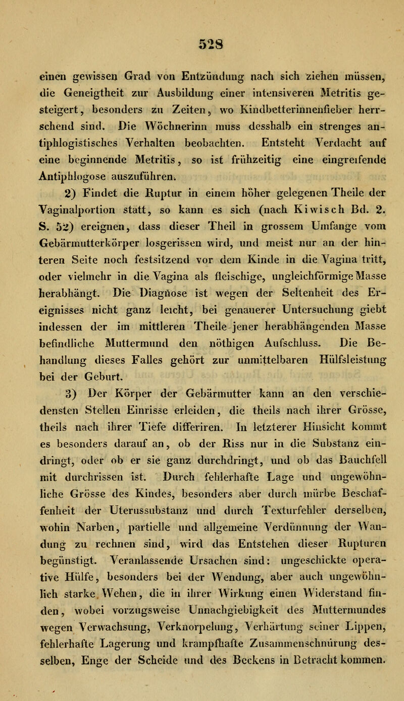 einen gewissen Grad von Entzündung nach sich ziehen müssen, die Geneigtheit zur Ausbildung einer intensiveren Metritis ge- steigert, besonders zu Zeiten, wo Kindbetterinnenfieber herr- schend sind. Die Wöchnerinn inuss desshalb ein strenges an- tiphlogistisches Verhalten beobachten. Entsteht Verdacht auf eine beginnende Metritis, so ist frühzeitig eine eingreifende Antiphiogose auszuführen* 2) Findet die Ruptur in einem hoher gelegenen Theile der Vaginalportion statt, so kann es sich (nach Kiwisch Bd. 2. S. 52) ereignen, dass dieser Theil in grossem Umfange vom Gebärmutterkörper losgerissen wird, und meist nur an der hin- teren Seite noch festsitzend vor dem Kinde in die Vagina tritt, oder vielmehr in die Vagina als fleischige, ungleichförmige Masse herabhängt. Die Diagnose ist wegen der Seltenheit des Er- eignisses nicht ganz leicht, bei genauerer Untersuchung giebt indessen der im mittleren Theile jener herabhängenden Masse befindliche Muttermund den nöthigen Aufschluss, Die Be- handlung dieses Falles gehört zur unmittelbaren Hülfsleistung bei der Geburt. 3) Der Körper der Gebärmutter kann an den verschie- densten Stelleu Einrisse erleiden, die theils nach ihrer Grösse, theils nach ihrer Tiefe differiren. In letzterer Hinsicht kommt es besonders darauf an, ob der Riss nur in die Substanz ein- dringt, oder ob er sie ganz durchdringt, und ob das Bauchfell mit durchrissen ist. Durch fehlerhafte Lage und ungewöhn- liche Grösse des Kindes, besonders aber durch mürbe Beschaf- fenheit der Uterussubstanz und durch Texturfehler derselben, wohin Narben, partielle und allgemeine Verdünnung der Wan- dung zu rechnen sind, wird das Entstehen dieser Rupturen begünstigt. Veranlassende Ursachen sind: ungeschickte opera- tive Hülfe, besonders bei der Wendung, aber auch ungewöhn- lich starke. Wehen, die in ihrer Wirkung einen Widerstand fin- den , wobei vorzugsweise Unnachgiebigkeit des Muttermundes wegen Verwachsung, Verknorpelung, Verhärtung seiner Lippen, fehlerhafte Lagerung und krampfhafte Zusammenschnürung des- selben. Enge der Scheide und des Beckens in Betracht kommen.