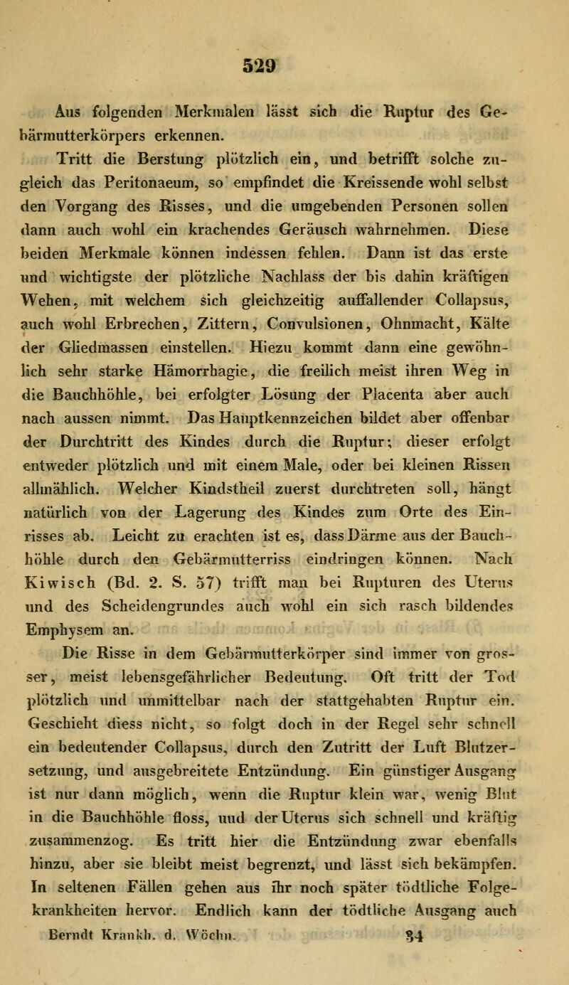 Aus folgenden Merkmalen lässt sich die Ruptur des Ge- bärmutterkörpers erkennen. Tritt die Berstung plötzlich ein, und betrifft solche zu- gleich das Peritonaeum, so empfindet die Kreissende wohl selbst den Vorgang des E-isses, und die umgebenden Personen sollen dann auch wohl ein krachendes Geräusch wahrnehmen. Diese beiden Merkmale können indessen fehlen. Dann ist das erste und wichtigste der plötzliche Nachlass der bis dahin kräftigen Wehen, mit welchem sich gleichzeitig auffallender Collapsu?, auch wohl Erbrechen, Zittern, Convulsionen, Ohnmacht, Kälte der Gliedmassen einstellen. Hiezu kommt dann eine gewöhn- lich sehr starke Hämorrhagie, die freilich meist ihren Weg in die Bauchhöhle, bei erfolgter Lösung der Placenta aber auch nach aussen nimmt. Das Hauptkennzeichen bildet aber offenbar der Durchtritt des Kindes durch die Ruptur; dieser erfolgt entweder plötzlich und mit einem Male, oder bei kleinen Rissen allmählich. Welcher Kindstheil zuerst durchtreten soll, hängt natürlich von der Lagerung des Kindes zum Orte des Ein- risses ab. Leicht zu erachten ist es, dass Därme aus der Bauch- höhle durch den Gebärmutterriss eindringen können. Nach Kiwisch (Bd. 2. S. 57) trifft man bei Rupturen des Uterus und des Scheidengrundes auch wohl ein sich rasch bildendes Emphysem an. Die Risse in dem Gebärmutterkörper sind immer von gros- ser, meist lebensgefährlicher Bedeutung. Oft tritt der Tod plötzlich und unmittelbar nach der stattgehabten Ruptur ein. Geschieht diess nicht, so folgt doch in der Regel sehr schnell ein bedeutender Collapsus, durch den Zutritt der Luft Blutzer- setzung, und ausgebreitete Entzündung. Ein günstiger Ausgang ist nur dann mögHch, wenn die Ruptur klein war, wenig Blut in die Bauchhöhle floss, und der Uterus sich schnell und kräftig zusammenzog. Es tritt hier die Entzündung zwar ebenfalls hinzu, aber sie bleibt meist begrenzt, und lässt sich bekämpfen. In seltenen Fällen gehen aus ihr noch später tödtliche Folge- krankheiten hervor. Endlich kann der tödtliche Ausgang auch Berndt Krankh. d, Wöchn. S4