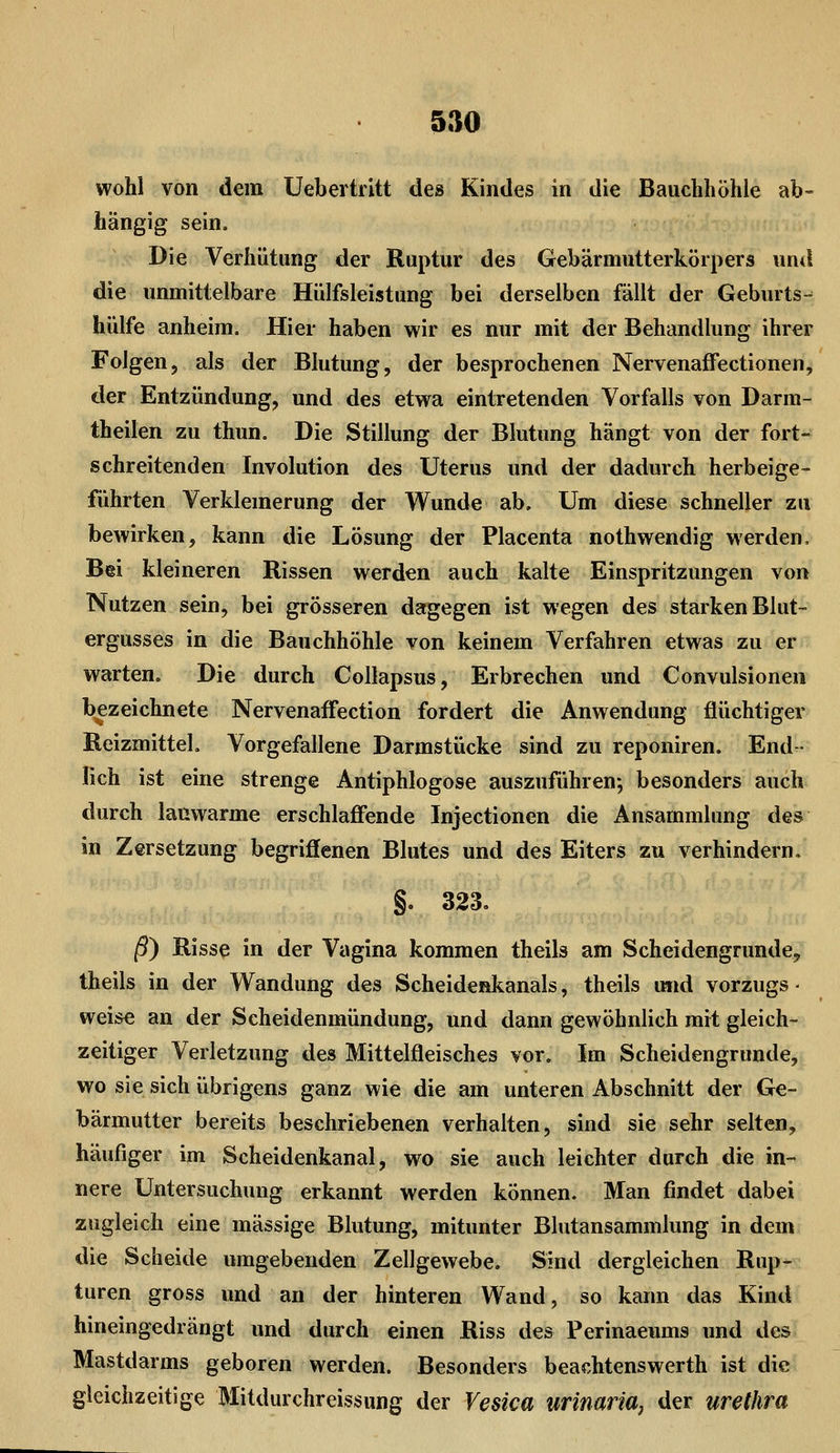 wohl von dem Uebertritt des Kindes in die Bauchhöhle ab- hängig sein. Die Verhütung der Ruptur des Gebärmutterkörpers und die unmittelbare Hülfsleistung bei derselben fällt der Geburts- hülfe anheira. Hier haben wir es nur mit der Behandlung ihrer Folgen, als der Blutung, der besprochenen NervenafFectionen, der Entzündung, und des etwa eintretenden Vorfalls von Darm- theilen zu thun. Die Stillung der Blutung hängt von der fort- schreitenden Involution des Uterus und der dadurch herbeige- führten Verklemerung der Wunde ab. Um diese schneller zu bewirken, kann die Lösung der Placenta nothwendig werden. Bei kleineren Rissen werden auch kalte Einspritzungen von Nutzen sein, bei grösseren dagegen ist wegen des starken Blut- ergusses in die Bauchhöhle von keinem Verfahren etwas zu er warten. Die durch Collapsus, Erbrechen und Convulsionen bezeichnete Nervenaffection fordert die Anwendung flüchtiger Reizmittel, Vorgefallene Darmstücke sind zu reponiren. End- lich ist eine strenge Antiphlogose auszuführen; besonders auch durch lauwarme erschlaffende Injectionen die Ansammlung des in Zersetzung begriffenen Blutes und des Eiters zu verhindern. §. 323. ß} Risse in der Vagina kommen theils am Scheidengrunde,'' theils in der Wandung des Scheidenkanals, theils u«d Vorzugs ■ weise an der Scheidenmündung, und dann gewöhnlich mit gleich- zeitiger Verletzung des Mittelfleisches vor. Im Scheidengrunde, wo sie sich übrigens ganz wie die am unteren Abschnitt der Ge- bärmutter bereits beschriebenen verhalten, sind sie sehr selten, häufiger im Scheidenkanal, wo sie auch leichter durch die in- nere Untersuchung erkannt werden können. Man findet dabei zugleich eine massige Blutung, mitunter Blutansammlung in dem die Scheide umgebenden Zellgewebe. Sind dergleichen Rup- turen gross und an der hinteren Wand, so kann das Kind hineingedrängt und durch einen Riss des Perinaeums und des Mastdarms geboren werden. Besonders beachtenswerth ist die gleichzeitige Mitdurchreissung der Vesica urinaria) der Urethra
