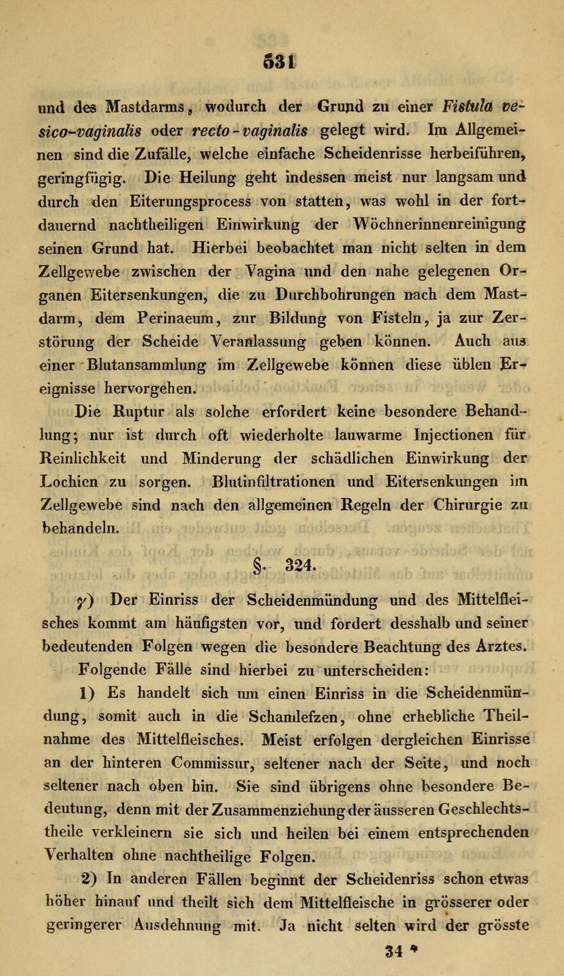 und d^s Mastdarms, wodurch der Grujid zu einer Fißtula ve^ sico-vaginalis oder recto - vaginalis gelegt wird. Im Allgemei- nen sind die Zufälle, welche einfache Scheidenrisse herbeiführen, geringfügig. Die Heilung geht indessen meist nur langsam und durch den Eiterungsprocess von statten, was wohl in der fort- dauernd nachtheiligen Einwirkung der Wöchnerinnenreinigung seinen Grund hat. Hierbei beobachtet man nicht selten in dem Zellgewebe zwischen der Vagina und den nahe gelegenen Or- ganen Eitersenkungen, die zu Durchbohrungen nach dem Mast- darm, dem Perinaeum, zur Bildung von Fisteln, ja zur Zer- störung der Scheide Veranlassung geben können. Auch aus einer Blutansammlung im Zellgewebe können diese üblen ]Er- eignisse hervorgehen. Die Ruptur als solche erfordert keine besondere Behand- lung; nur ist durch oft wiederholte lauwarme Injectionen für ReinUchkeit und Minderung der schädlichen Einwirkung der Lochien zu sorgen. Blutinfiltrationen und Eitersenkungen im Zellgewebe sind nach den allgemeinen Regeln der Chirurgie zu behandeln. §, 324. <y) Der Einriss der Scheidenmündung und des Mittelflei- sches kommt am häufigsten vor, und fordert desshalb und seiner bedeutenden Folgen wegen die besondere Beachtung des Arztes. Folgende Fälle sind hierbei zu unterscheiden: 1) Es handelt sich um einen Einriss in die Scheidenmün- dung, somit auch in die Schamlefzen, ohne erhebliche Theil- nahme des Mittelfleisches. Meist erfolgen dergleichen Einrisse an der hinteren Commissur, seltener nach der Seite, und noch seltener nach oben hin. Sie sind übrigens ohne besondere Be- deutung, denn mit der Zusammenziehung der äusseren Geschlechts- theile verkleinern sie sich und heilen bei einem entsprechenden Verhalten ohne nachtheilige Folgen. 2) In anderen Fällen beginnt der Scheidenriss schon etwas höher hinauf und theilt sich dem Mittelfleische in grösserer oder geringerer Ausdehnung mit. Ja nicht selten wird der grösste 34 ♦