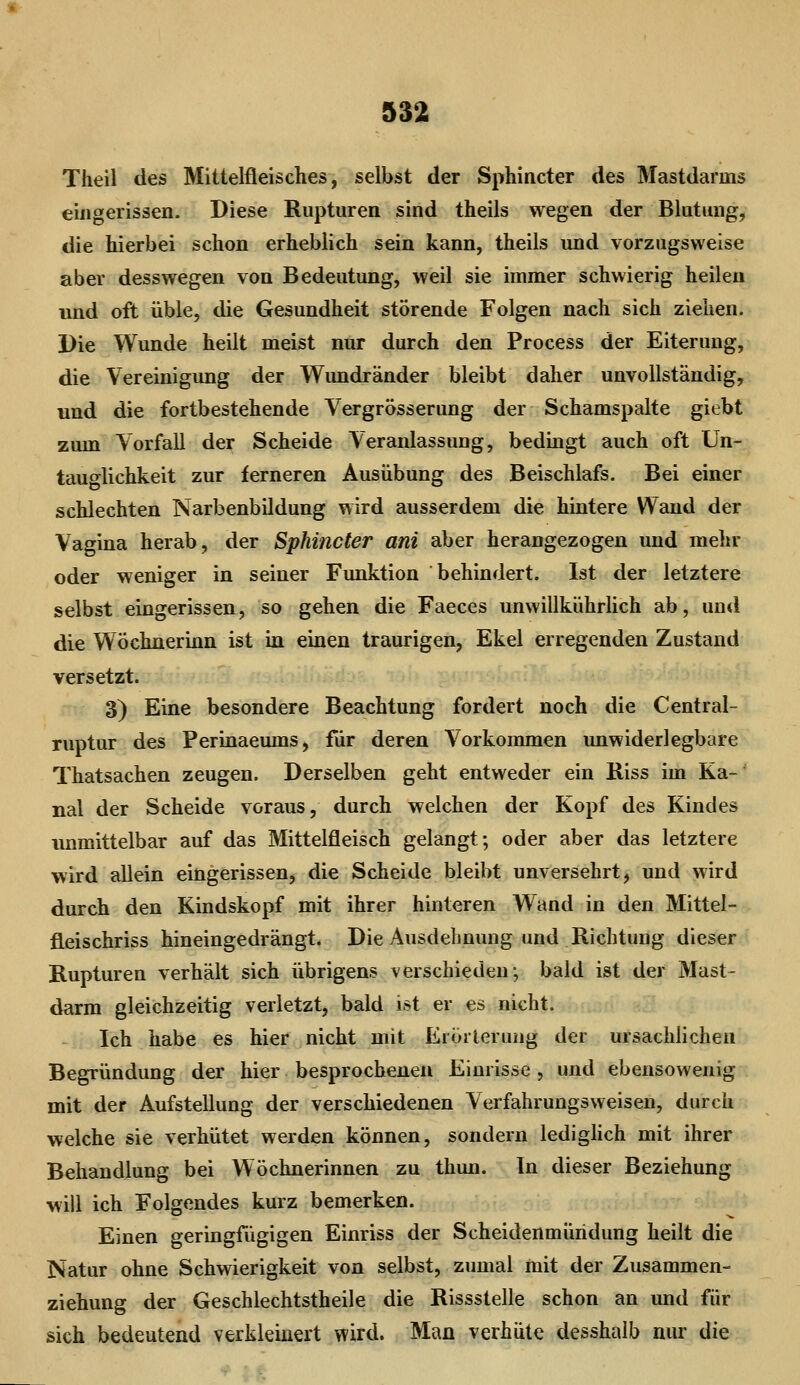 Theil des Miitelfleisches, selbst der Sphincter des Mastdarms eingerissen. Diese Rupturen sind theils wegen der Blutung, die hierbei schon erheblich sein kann, theils und vorzugsweise aber desswegen von Bedeutung, weil sie immer schwierig heilen und oft üble, die Gesundheit störende Folgen nach sich ziehen. Die Wunde heilt meist nur durch den Process der Eiterung, die Vereinigung der Wimdränder bleibt daher unvollständig, und die fortbestehende Vergrösserung der Schamspalte giebt zum Vorfall der Scheide Veranlassung, bedingt auch oft Un- tauo^lichkeit zur ferneren Ausübung des Beischlafs. Bei einer schlechten Narbenbildung wird ausserdem die hintere Wand der Vagina herab, der Sphincter ani aber herangezogen und mehr oder weniger in seiner Funktion behindert. Ist der letztere selbst eingerissen, so gehen die Faeces unwillkühriich ab, und die Wöchnerinn ist in einen traurigen, Ekel erregenden Zustand versetzt. 3) Eine besondere Beachtung fordert noch die Central- ruptur des Perinaeums, für deren Vorkommen unwiderlegbare Thatsachen zeugen. Derselben geht entweder ein Riss im Ka- nal der Scheide voraus, durch welchen der Kopf des Kindes unmittelbar auf das Mittelfleisch gelangt; oder aber das letztere wird allein eingerissen, die Scheide bleibt unversehrt, und wird durch den Kindskopf mit ihrer hinteren Wand in den Mittel- fleischriss hineingedrängt. Die Ausdehnung und Richtung dieser Rupturen verhält sich übrigens verschieden; bald ist der Mast- darm gleichzeitig verletzt, bald ist er es nicht. Ich habe es hier nicht mit Erörterung der ursächlichen Begründung der hier besprochenen Einrisse , und ebensowenig mit der Aufstellung der verschiedenen Verfahrungsweisen, durch welche sie verhütet werden können, sondern ledighch mit ihrer Behandlung bei Wöchnerinnen zu thun. In dieser Beziehung will ich Folgendes kurz bemerken. Einen geringfügigen Einriss der Scheidenmüridung heilt die Natur ohne Schwierigkeit von selbst, zumal mit der Zusammen- ziehung der Geschlechtstheile die Rissstelle schon an und für sich bedeutend verkleinert wird. Man verhüte desshalb nur die
