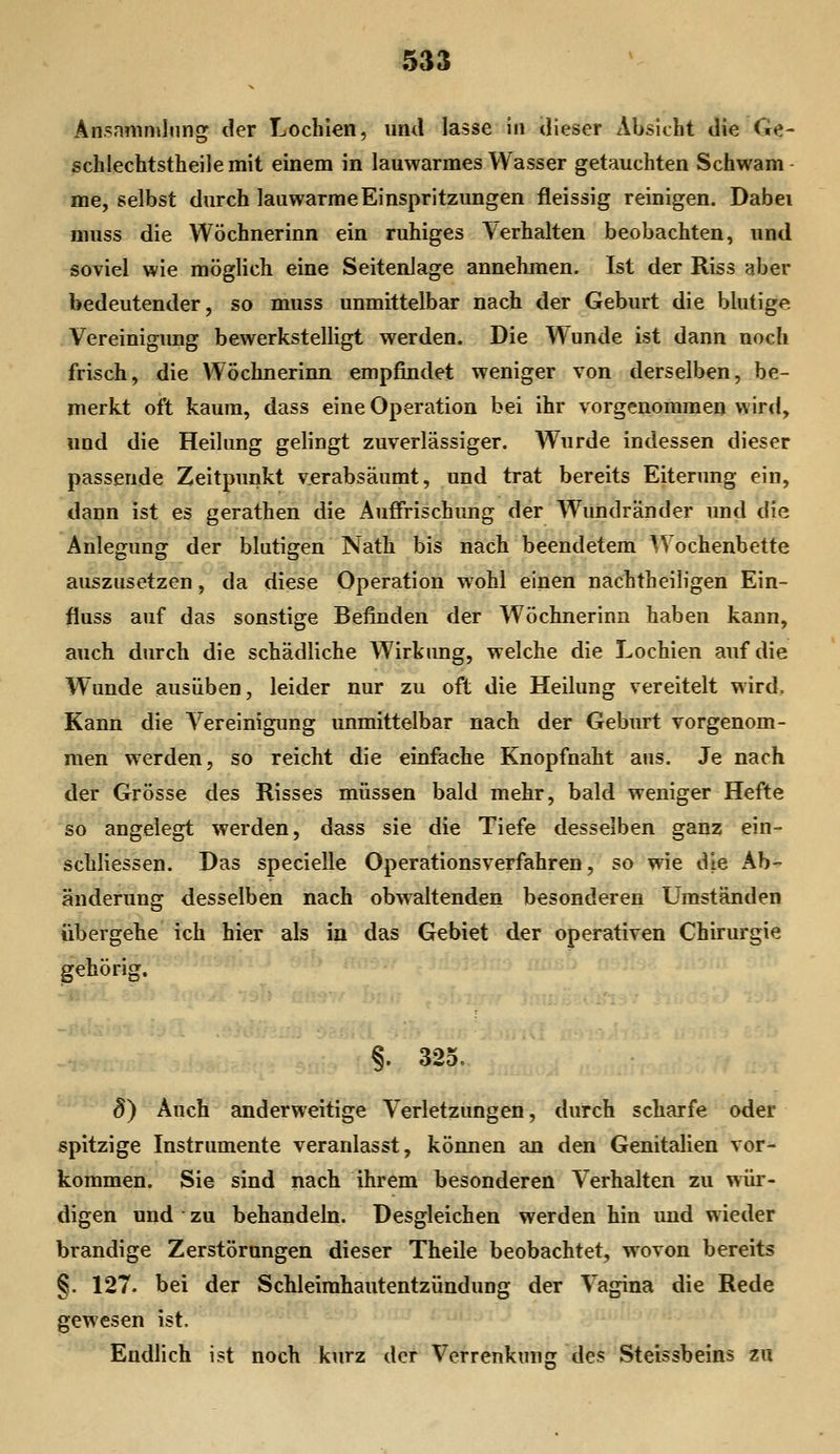 Ansmiiniliing der Lochien, und lasse in dieser Absicht die Ge- schlechtstheilemit einem in lauwarmes Wasser getauchten Schwäm- me, selbst durch lauwarme Einspritzungen fleissig reinigen. Dabei muss die Wöchnerinn ein ruhiges \erhalten beobachten, und soviel wie möglich eine Seitenlage annehmen. Ist der Riss aber bedeutender, so muss unmittelbar nach der Geburt die blutige Vereinigung bewerkstelligt werden. Die Wunde ist dann noch frisch, die Wöchnerinn empfindet weniger von derselben, be- merkt oft kaum, dass eine Operation bei ihr vorgenommen wird, und die Heilung gelingt zuverlässiger. Wurde indessen dieser passende Zeitpunkt verabsäumt, und trat bereits Eiterung ein, dann ist es gerathen die Auffrischung der Wundränder und die Anlegung der blutigen Nath bis nach beendetem Wochenbette auszusetzen, da diese Operation w^ohl einen nachtheiligen Ein- fiuss auf das sonstige Befinden der Wöchnerinn haben kann, auch durch die schädliche Wirkimg, welche die Lochien auf die Wunde ausüben, leider nur zu oft die Heilung vereitelt wird. Kann die Vereinigung unmittelbar nach der Geburt vorgenom- men werden, so reicht die einfache Knopfnaht aus. Je nach der Grösse des Risses müssen bald mehr, bald weniger Hefte so angelegt werden, dass sie die Tiefe desselben ganz ein- schliessen. Das specielle Operationsverfahren, so wie die Ab- änderung desselben nach obwaltenden besonderen Umständen übergehe ich hier als in das Gebiet der operativen Chirurgie §. 325. 8) Auch anderweitige Verletzungen, durch scharfe oder spitzige Instrumente veranlasst, können an den Genitalien vor- kommen. Sie sind nach ihrem besonderen Verhalten zu wür- digen und • zu behandeln. Desgleichen werden hin imd wieder brandige Zerstörungen dieser Theile beobachtet, wovon bereits §. 127. bei der Schleimhautentzündung der Vagina die Rede gewesen ist. Endlich ist noch kurz der Verrenkung des Steissbeins zu