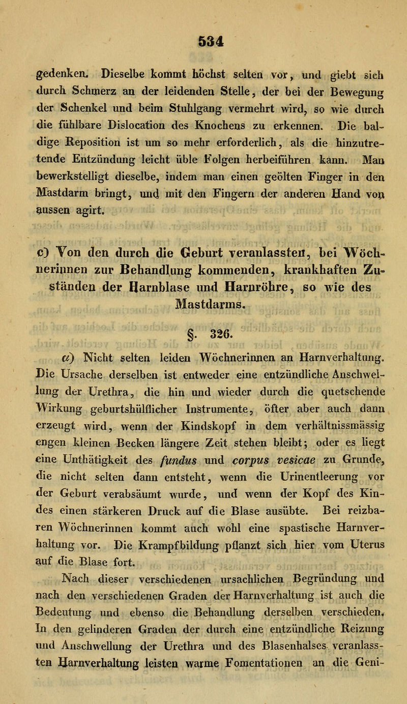 gedenkea. Dieselbe kommt höchst selten vor, und giebt sieh durch Schmerz an der leidenden Stelle, der bei der Bewegung der Schenkel und beim Stuhlgang vermehrt wird, so wie durch die fühlbare Dislocation des Knochens zu erkennen. Die bal- dige Reposition ist um so mehr erforderlich, als die hinzutre- tende Entzündung leicht üble Folgen herbeiführen kann. Man bewerkstelligt dieselbe, indem man einen geölten Finger in den Mastdarm bringt, und mit den Fingern der anderen Hand vop aussen agirt. c) Von den durch die Geburt Teranlassteii, bei Wöch« neriunen zur Behandlung kommenden, krankhaften Zu- ständen der Harnblase und Harnröhre, so wie des Mastdarms, §. 326. ä) Nicht selten leiden Wöchnerinnen an Harnverhaltung, Die Ursache derselben ist entweder eine entzündliche Anschwel- lung der Urethra, die hin und wieder durch die quetschende Wirkung geburtshülflicher Instrumente, öfter aber auch dann erzeugt wird, wenn der Kindskopf in dem verhältnissmässig engen kleinen Becken längere Zeit stehen bleibt; oder es liegt eine Unthätigkeit des fundus und corpus vesicae zu Grunde, die nicht selten dann entsteht, wenn die Urinentleerung vor der Geburt verabsäumt wurde, und wenn der Kopf des Kin- des einen stärkeren Druck auf die Blase ausübte. Bei reizba- ren Wöchnerinnen kommt auch wohl eine spastische Harnver- haltung vor. Die Krampfbildung pflanzt sich hier vom Uterus auf die Blase fort. Nach dieser verschiedenen ursachlichen Begründung und nach den verschiedenen Graden der Harnverhaltung ist auch die Bedeutung und ebenso die Behandlung derselben verschieden. In den gelinderen Graden der durch eine entzündliche Reizung und Anschwellung der Urethra und des Blasenhalses veranlass- ten Harnverhaltung leisten warme Fomentationen an die Geni-