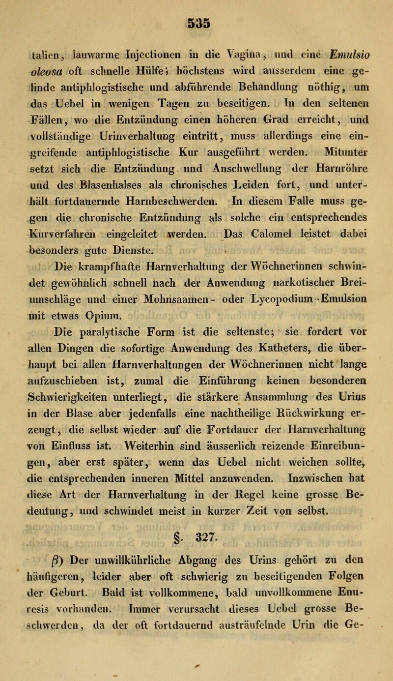 talien, lauwarme Iiijöctionen in die Vagina, und eine Emulsio oleosa oft schnelle Hülfe'» höchstens wird ausserdem eine ge- linde antiphlogistische und abführende Behandlung nöthig, um das Uebel in wenigen Tagen zu beseitigen. In den seltenen Fällen, wo die Entzündung einen höheren Grad erreicht, und vollständige Urinverhaltung eintritt, muss allerdings eine ein- greifende antiphlogistische Kur ausgeführt werden. Mitunter setzt sich die Entzündung und Anschwellung der Harnröhre und des Blasenhalses als chronisches Leiden fort, und unter- hält fortdauernde Harnbeschwerden. In diesem Falle muss ge- gen die chronische Entzündung als solche ein entsprechendes Kurverfahren eingeleitet werden. Das Calomel leistet dabei besonders gute Dienste. ;'ij> Die krampfhafte Harnverhaltung der Wöchnerinnen schwin- det gewöhnlich schnell nach der Anwendung narkotischer Brei- umschläge und einer Mohnsaamen- oder Lycopodium Emulsion mit etwas Opium. Die paralytische Form ist die seltenste; sie fordert vor allen Dingen die sofortige Anwendung des Katheters, die über- haupt bei allen Harnverhaltungen der Wöchnerinnen nicht lange aufzuschieben ist, zumal die Einführung keinen besonderen Schwierigkeiten unterliegt, die stärkere Ansammlung des Urins in der Blase aber jedenfalls eine nachtheilige Rückwirkung er- zeugt, die selbst wieder auf die Fortdauer der Harnverhaltung von Einüuss ist. Weiterhin sind äusserlich reizende Einreibun- gen, aber erst später, wenn das Uebel nicht weichen sollte, die entsprechenden inneren Mittel anzuwenden. Inzwischen hat diese Art der Harnverhaltung in der Regel keine grosse Be- deutung, und schwindet meist in kurzer Zeit von selbst. §. 327. /9) Der unwillkührliche Abgang des Urins gehört zu den häufigeren, leider aber oft schwierig zu beseitigenden Folgen der Geburt. Bald ist vollkommene, bald unvollkommene Enu- resis vorhanden. Immer verursacht dieses Uebel grosse Be= scUwerden, da der oft fortdauernd austräufelnde Urin die Ge-