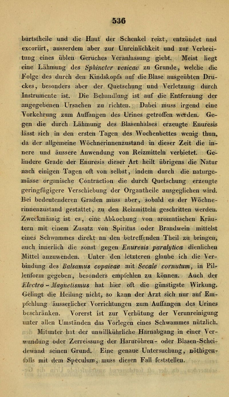 burtstheile und die Haut der Schenkel reizt, entzündet und excoriirt, ausserdem aber zur ünreinlichkeit und zur Verbrei- tung eines üblen Geruches Veranlassung giebt. Meist liegt eine Lähmung des Sphincter vesicae zu Grunde, welche die Folge des durch den Kindskopfs auf die Blase ausgeübten Dru- ckes, besonders aber der Quetschung und Verletzung durch Instrumente ist. Die Behandlung ist auf die Entfernung der angegebenen Ursachen zu richten. Dabei muss irgend eine Vorkehrung zum Auffangen des Urines getroffen werden. Ge- gen die durch Lähmung des ßlasenhalses erzeugte Enuresis lässt sich in den ersten Tagen des Wochenbettes wenig thun, da der allgemeine Wöchnerinnenzustand in dieser Zeit die in- nere und äussere Anwendung von Reizmitteln verbietet. Ge- lindere Grade der Enuresis dieser Art heilt übrigens die Natur nach einigen Tagen oft von selbst, indem durch die naturge- mässe organische Contraction die durch Quetschung erzeugte geringfügigere Verschiebung der Organtheile ausgeglichen wird. Bei bedeutenderen Graden muss aber, sobald es der Wöchne- rinnenzustand gestattet, zu den Reizmitteln geschritten werden. Zweckmässig ist es, eine Abkochung von aromatischen Kräu- tern mit einem Zusatz von Spiritus oder Brandwein mittelst eines Schwammes direkt an den betreffenden Theil zu bringen, auch innerlich die sonst gegen Enuresis paralytica dienlichen Mittel anzuwenden. Unter den letzteren glaube ich die Ver- bindung des Balsamus copaivae mit Seeale cornutum, in Pil^ lenform gegeben, besonders empfehlen zu können. Auch der Electro - Magnetismus hat hier oft die günstigste Wirkung. Gelingt die Heilung nicht, so kann der Arzt sich nur auf Em^ pfehlung äusseriicher Vorrichtungen zum Auffangen des Urines beschränken. Vorerst ist zur Verhütung der Verunreinigung unter allen Umständen das Vorlegen eines Schwammes nützlich. Mitunter hat der unwillkührliche Harnabgang in einer Ver- wundung oder Zerreissung der Harnröhren- oder Blasen-Schei- dewand seinen Grund. Eine genaue Untersuchung, nöthigen» falls mit dem Speculum, muss diesen Fall feststellen.