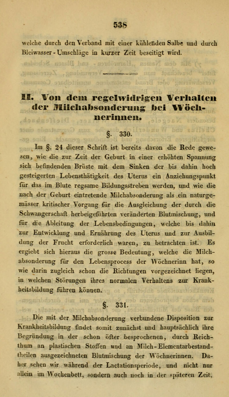 \velche durch den Verband mit einer kühlefideu Salbe imd durch Bleiwasser-Umschläge in kurzer Zeit beseitigt Trird. II. \on dem regeliTlcIrlg:eii Verlialteii der Jlilcliali^oiideriäiig bei ^Yöeli- ueriuneu* §. 330. Im §. 24 dieser Schrift ist bereits davon die Rede gewe- sen, v^ie die zur Zeit der Geburt in einer erhöhten Spannung sich befindenden Brüste mit dem Sinken der bis dahin hoch gesteigerten Lebensthätigkeit des Uterus ein Änziehungspimkt für das im Blute regsame Bildungsstreben werden, und wie die nach der Geburt eintretende Milchabsonderung als ein naturge- mässer kritischer Vorgang für die Ausgleichung der durch die Schwangerschaft herbeigeführten veränderten Blutmischung, und tür die Ableitung der Lebensbedingungen, welche bis dahin zur Entwicklung und Ernährung des Uterus und zur Ausbil- dung der Frucht erforderlich waren, zu betrachten ist. Es ergiebt sich hieraus die grosse Bedeutung, welche die Milch- absonderung für den Lebensprocess der TVöchnerinn hat, so wie darin zugleich schon die Richtungen vorgezeichnet liegen, in welchen Störungen ihres normalen Verhaltens zur Krank- ieitsbildung fuhren können. §. 331. Die mit der 3Iilchabsonderung verbundene Disposition zur Krankheitsbildung findet somit zunächst und hauptsächlich ihre Begründung in der schon öfter besprochenen, durch Reich- thum an plastischen Stoffen Hnd an Milch-Elementarbestand- theilen ausgezeichneten Blutraischung der Wöchnerinnen. Da- her sehen wir während der Lactationsperiode, und nicht nur allein im Wochenbett, sondern auch noch in der späteren Zeit,