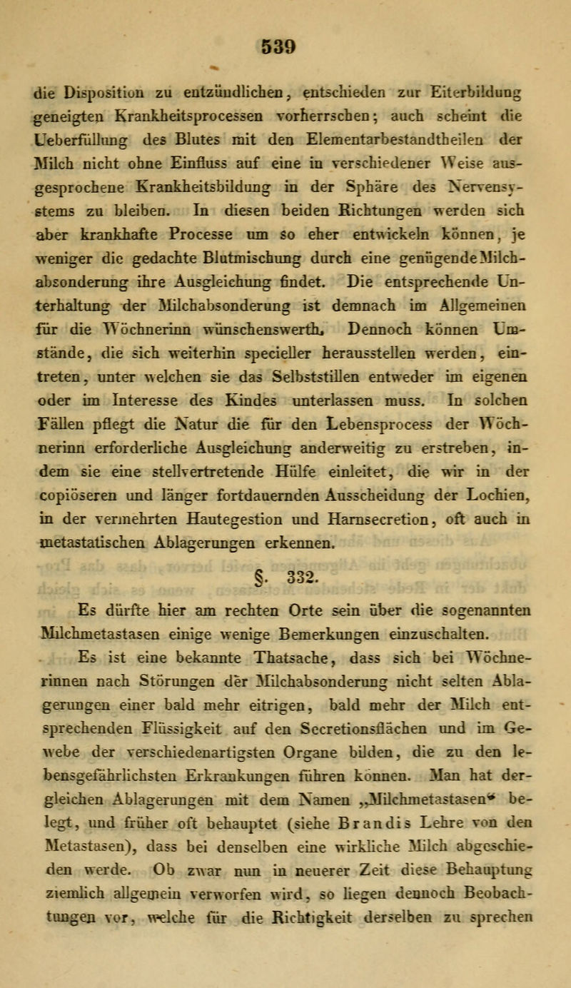 die Disposition zu entzüudlichen, entschieden zur Eiterbildung geneigten Krankheitsprocessen vorherrschen; auch scheint die Ueberfülliing des Blutes mit den Elementarbestandtheilen der Milch nicht ohne Einfluss auf eine in verschifdener ^Veise aus- gesprochene Krankheitsbildung in der Sphäre des Xenrensy- gtems zu bleiben. In diesen beiden Richtungen werden sich aber krankhafte Processe um so eher entwickeln können, je weniger die gedachte Blutmischung durch eine genügende Milch- absonderung ihre Ausgleichung findet. Die entsprechende Un- terhaltung der 31ilchabsonderung ist demnach im Allgemeinen für die Wöchnerinn wiinschenswerthi Dennoch können Um- stände , die sich weiterhin specieller herausstellen werden, ein- treten, unter welchen sie das Selbststillen entweder im eigenen oder im Interesse des Kindes unterlassen muss. In solchen Fällen pflegt die Natur die für den Lebensprocess der Wöch- nerinn erforderliche Ausgleichung anderweitig zu erstreben, in- dem sie eine stellvertretende Hülfe einleitet, die wir in der copiöseren und länger fortdauernden Ausscheidung der Lochien, in der vermehrten Hautegestion und Hamsecretion, oft auch in metastatischen Ablagerungen erkennen. §. 332. Es dürfte hier am rechten Orte sein über die sogenannten Milchmetastasen einige wenige Bemerkungen einzuschalten. Es ist eine bekannte Thatsache, dass sich bei Wöchne- rinnen nach Störungen der Milchabsonderung nicht selten Abla- gerungen einer bald mehr eitrigen, bald mehr der Milch ent- sprechenden Flüssigkeit auf den SecretionsÜachen und im Ge- webe der verschiedenartigsten Organe bilden, die zu den le- bensgefährlichsten Erkrankungen führen können. Man hat der- gleichen Ablagerungen mit dem Namen „Milchmetastasen^ be- legt, und früher oft behauptet (siehe Brandis Lehre von den Metastasen), dass bei denselben eine wirkliche Milch abgeschie- den werde. Ob zwar nun in neuerer Zeit diese Behauptung ziemlich allgemein verworfen wird, so liegen dennoch Beobach- timgen vor, welche liir die Richtigkeit derselben zu sprechen