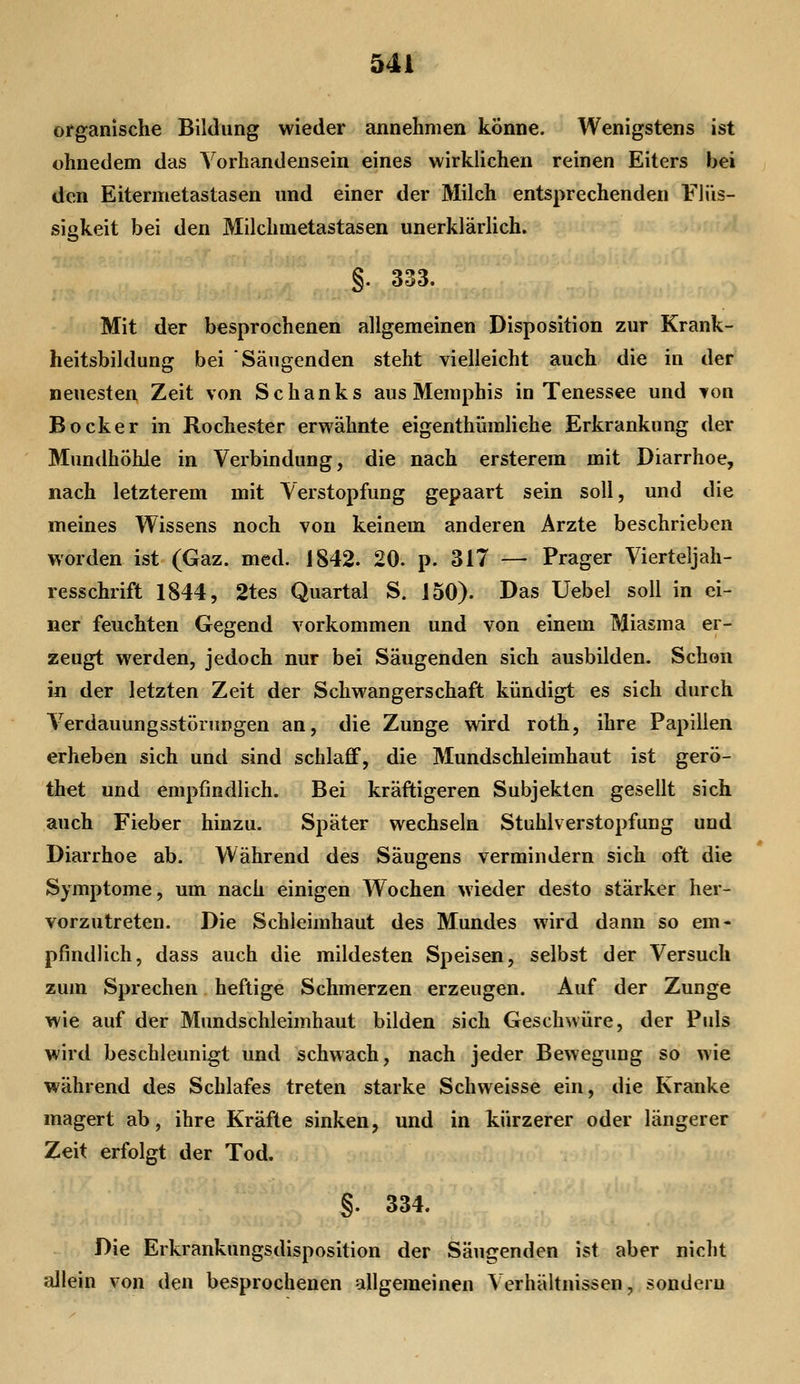organische Bildung wieder annehmen könne. Wenigstens ist ohnedem das Vorhandensein eines wirklichen reinen Eiters bei den Eitermetastasen und einer der Milch entsprechenden Flüs- sigkeit bei den Milchmetastasen unerklärlich. §. 333. Mit der besprochenen allgemeinen Disposition zur Krank- heitsbildung bei Säugenden steht vielleicht auch die in der neuesten Zeit von Schanks aus Memphis in Tenessee und von Bock er in Rochester erwähnte eigenthümhehe Erkrankung der Mundhöhle in Verbindung, die nach ersterem mit Diarrhoe, nach letzterem mit Verstopfung gepaart sein soll, und die meines Wissens noch von keinem anderen Arzte beschrieben worden ist (Gaz. med. 1842. 20. p. 317 — Prager Vierteljah- resschrift 1844, 2tes Quartal S. 150). Das Uebel soll in ei- ner feuchten Gegend vorkommen und von einem Miasma er- zeugt werden, jedoch nur bei Säugenden sich ausbilden. Schon in der letzten Zeit der Schwangerschaft kündigt es sich durch Verdauungsstörungen an, die Zunge wird roth, ihre Papillen erheben sich und sind schlaff, die Mundschleimhaut ist gerö- thet und empfindlich. Bei kräftigeren Subjekten gesellt sich auch Fieber hinzu. Später wechseln Stuhlverstopfung und Diarrhoe ab. Während des Säugens vermindern sich oft die Symptome, um nach einigen Wochen wieder desto stärker her- vorzutreten. Die Schleimhaut des Mundes wird dann so em- pfindlich, dass auch die mildesten Speisen, selbst der Versuch zum Sprechen heftige Schmerzen erzeugen. Auf der Zunge wie auf der Mundschleimhaut bilden sich Geschwüre, der Puls wird beschleunigt und schwach, nach jeder Bewegung so wie während des Schlafes treten starke Schweisse ein, die Kranke magert ab, ihre Kräfte sinken, und in kürzerer oder längerer Zeit erfolgt der Tod. §. 334. Die Erkrankungsdisposition der Säugenden ist aber nicht allein von den besprochenen allgemeinen Verhältnissen, sondern