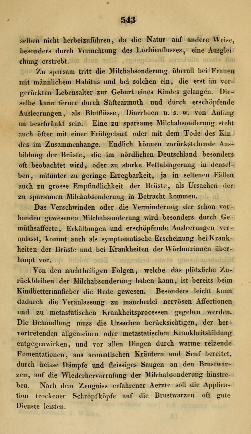 &43 selben nicht herbeizuführen, da die Natur auf andere Weise, besonders durch Vermehrung des Lochienflusses, eine Ausglei- chung erstrebt. Zu sparsam tritt die Milchabsonderung überall bei Frauen mit männlichem Habitus und bei solchen ein, die erst im vor- gerückten Lebensalter zur Geburt eines Kindes gelangen. Die- selbe kann ferner durch Säftearmuth und durch erschöpfende Ausleerungen, als Blutflüsse, Diarrhoen u. s. w. von Anfang an beschränkt sein. Eine zu sparsame Milchabsonderung steht auch öfter mit einer Frühgeburt oder mit dem Tode des Kin- des im Zusammenhange. Endlich können zurückstehende Aus- bildung der Brüste, die im nördlichen Deutschland besonders oft beobachtet wird, oder zu starke Fettablagerung in densel- ben, mitunter zu geringe Erregbarkeit, ja in seltenen Fällen auch zu grosse Empfindlichkeit der Brüste, als Ursachen der zu sparsamen Milchabsonderung in Betracht kommen. Das Verschwinden oder die Verminderung der schon vor- banden gewesenen Milchabsonderung wird besonders durch Ge • müthsaffecte, Erkältungen und erschöpfende Ausleerungen ver- anlasst, kommt auch als symptomatische Erscheinung bei Krank- heiten der Brüste und bei Krankheiten der Wöchnerinnen über- haupt vor. Von den nachtheiligen Folgen, welche das plötzliche Zu- rückbleiben der Milchabsonderung haben kann, ist bereits beim Kindbettermnfieber die Rede gewesen. Besonders leicht kann dadurch die Veranlassung zu mancherlei nervösen Afifectionen und zu metastatischen Krankheitsprocessen gegeben werden. Die Behandlung muss die Ursachen berücksichtigen, der her- vortretenden allgemeinen oder metastatischen Krankheitsbildung entgegenwirken, und vor allen Dingen durch warme reizende Fomentationen, aus aromatischen Kräutern und Senf bereitet, durch heisse Dämpfe und fleissiges Saugen an den Brustwar- zen, auf die Wiederhervorrufung der Milchabsonderung hinstre- ben. Nach dem Zcugniss erfahrener Aerzte soll die Applica- tion trockener Schröpfköpfe auf die Brustwarzen oft gute Dienste leisten.