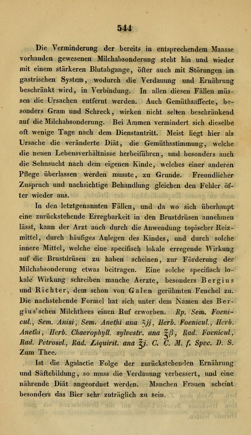 Die Verminderung der bereit3 in entsprechendem Maasse vorhanden gewesenen Milchabsonderung steht hin und wieder mit einem stärkeren Bkitabgange, öfter auch mit Störungen im gastrischen System, wodurch die Verdauung und Ernährung beschränkt wird, in Verbindung. In allen diesen Fällen müs- sen die Ursachen entfernt werden. Auch Gemüthsaffecte, be- sonders Gram und Schreck, wirken nicht selten beschränkend auf die Milchabsonderung. Bei Ammen vermindert sich dieselbe oft wenige Tage nach dem Dienstantritt. Meist liegt hier als Ursache die veränderte Diät, die Gemüthsstimmung, welche die neuen Lebensverhältnisse herbeifuhren, und besonders auch die Sehnsucht nach dem eigenen Kinde, welches einer anderen Pflege überlassen werden musste, zu Grunde. Freundlicher Zuspruch und nachsichtige Behandlung gleichen den Fehler öf- ter wieder aus. In den letztgenannten Fällen, und da wo sich überhaupt eine zurückstehende Erregbarkeit in den Brustdrüsen annehmen lässt, kann der Arzt auch durch die Anwendung topischer Reiz- mittel, durch häufiges Anlegen des Kindes, und durch solche innere Mittel, welche eine specifisch lokale erregende Wirkung auf die Brustdrüsen zu haben scheinen, zur Förderung der Milchabsonderung etwas beitragen. Eine solche specifisch lo- kale Wirkung schreiben manche Aerzte, besonders Bergius und Richter, dem schon von Galen gerühmten Fenchel zu. Die nachstehende Formel hat sich unter dem Namen des Ber- gius'sehen Milchthees einen Ruf erworben. Rp. Sem. Foeni- cuL, Sem. Anist, Sem. Anethi ana '^jj, Herb. Foenicul, Herb. Anethi, Herb. Chaerophyll. sylvestr. ana 5/9, Ftad. Foenicul, Rad. Petrosel, Rad. Liquirit. ana |;. C. C. M. f. Spec. D. S. Zum Thee. Ist die Agalactie Folge der zurückstehenden Ernährung und Säftebildung, so muss die Verdauung verbessert, und eine nährende Diät angeordnet werden. Manchen Frauen scheint besonders das Bier sehr zuträglich zu sein.