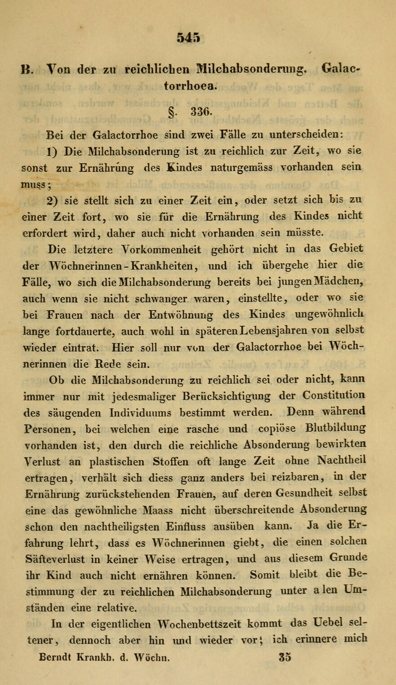 B. Von der zu reichlichen Milchabsonderung. Galac- torrhoea. §. 330. Bei der Galactorrhoe sind zwei Fälle zu unterscheiden: 1) Die Milchabsonderung ist zu reichlich zur Zeit, wo sie sonst zur Ernährung des Kindes naturgemäss vorhanden sein muss; 2) sie stellt sich zu einer Zeit ein, oder setzt sich bis zu einer Zeit fort, wo sie fiir die Ernährung des Kindes nicht erfordert wird, daher auch nicht vorhanden sein müsste. Die letztere Vorkommenheit gehört nicht in das Gebiet der Wöchnerinnen - Krankheiten, und ich übergehe hier die Fälle, wo sich die Milchabsonderung bereits bei jungen Mädchen, auch wenn sie nicht schwanger waren, einstellte, oder wo sie bei Frauen nach der Entwöhnung des Kindes ungewöhnlich lange fortdauerte, auch wohl in späteren Lebensjahren von selbst wieder eintrat. Hier soll nur von der Galactorrhoe bei Wöch- nerinnen die Rede sein. Ob die Milchabsonderung zu reichlich sei oder nicht, kann immer nur mit jedesmaliger Berücksichtigung der Constitution des säugenden Individuums bestimmt werden. Denn während Personen, bei welchen eine rasche und copiöse Blutbildung vorhanden ist, den durch die reichUche Absonderung bewirkten Verlust an plastischen Stoffen oft lange Zeit ohne Nachtheil ertragen, verhält sich diess ganz anders bei reizbaren, in der Ernährung zurückstehenden Frauen, auf deren Gesundheit selbst eine das gewöhnliche Maass nicht überschreitende Absonderung schon den nachtheiligsten Einfluss ausüben kann. Ja die Er- fahrung lehrt, dass es Wöchnerinnen giebt, die einen solchen Säfteverlust in keiner Weise ertragen, und aus diesem Grunde ihr Kind auch nicht ernähren können. Somit bleibt die Be- stimmung der zu reichlichen Milchabsondermig unter alen Um- ständen eine relative. In der eigentlichen Wochenbetts zeit kommt das Uebel sel- tener, dennoch aber hin imd wieder vor*, ich erinnere mich Ccrndt Krankb. d. Wöchn. S5