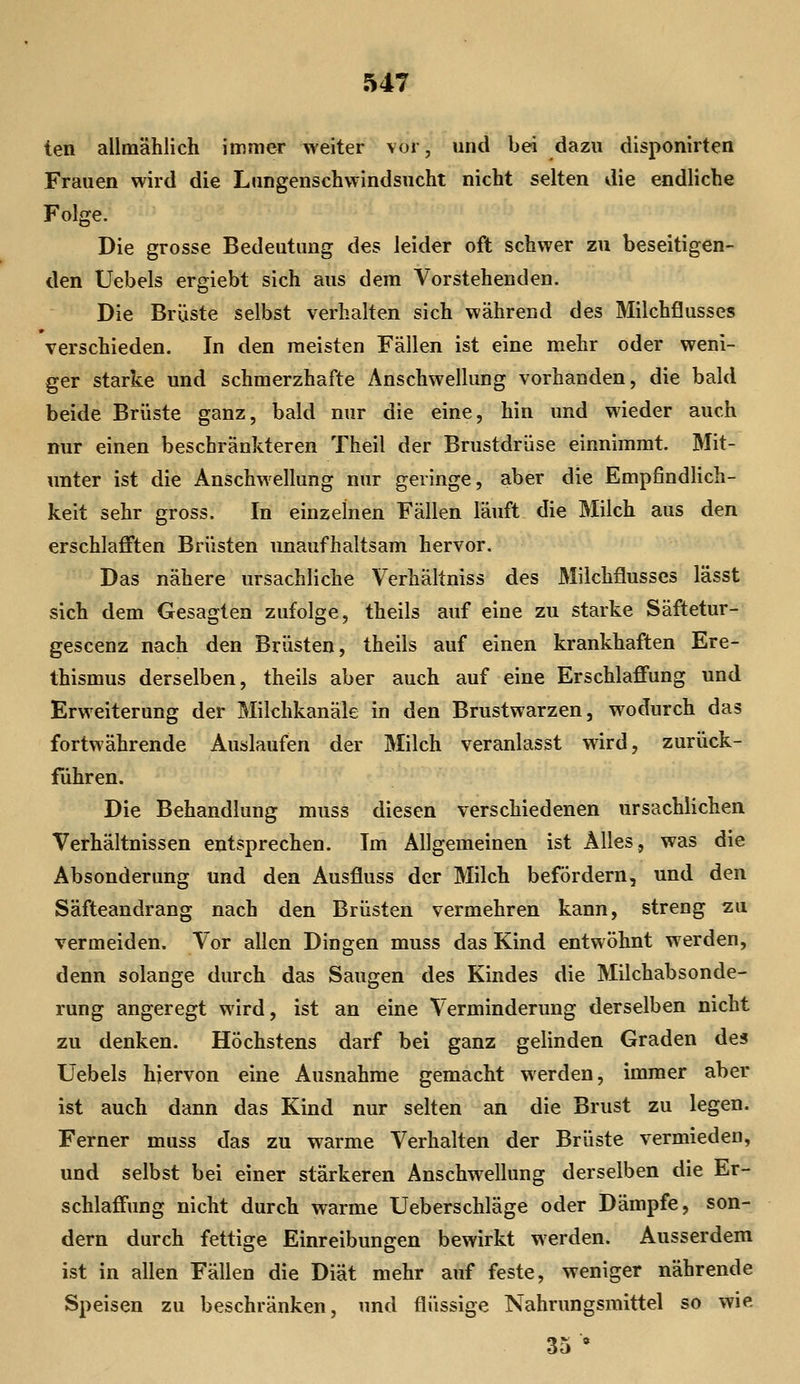 ten allmählich immer weiter vor, und bei dazu disponirten Frauen wird die Lungenschwindsucht nicht selten die endliche Folge. Die grosse Bedeutung des leider oft schwer zu beseitigen- den Uebels ergiebt sich aus dem Vorstehenden. Die Brüste selbst verhalten sich während des Milchflusses verschieden. In den meisten Fällen ist eine mehr oder weni- ger starke und schmerzhafte Anschwellung vorhanden, die bald beide Brüste ganz, bald nur die eine, hin und wieder auch nur einen beschränkteren Theil der Brustdrüse einnimmt. Mit- unter ist die Anschwellung nur geringe, aber die Empfindlich- keit sehr gross. In einzelnen Fällen läuft die Milch aus den erschlafften Brüsten unaufhaltsam hervor. Das nähere ursachliche Verhältniss des Milchflusses lässt sich dem Gesagten zufolge, theils auf eine zu starke Säftetur- gescenz nach den Brüsten, theils auf einen krankhaften Ere- thismus derselben, theils aber auch auf eine Erschlaffung und Erweiterung der Milchkanäle in den Brustwarzen, wodurch das fortwährende Auslaufen der Milch veranlasst wird, zurück- führen. Die Behandlung muss diesen verschiedenen ursächlichen Verhältnissen entsprechen. Im Allgemeinen ist Alles, was die Absonderung und den Ausfluss der Milch befördern, und den Säfteandrang nach den Brüsten vermehren kann, streng zu vermeiden. Vor allen Dingen muss das Kind entwöhnt werden, denn solange durch das Saugen des Kindes die Milchabsonde- rung angeregt wird, ist an eine Verminderung derselben nicht zu denken. Höchstens darf bei ganz gelinden Graden des Uebels hiervon eine Ausnahme gemacht werden, immer aber ist auch dann das Kind nur selten an die Brust zu legen. Ferner muss das zu warme Verhalten der Brüste vermieden, und selbst bei einer stärkeren Anschwellung derselben die Er- schlaffung nicht durch warme Ueberschläge oder Dämpfe, son- dern durch fettige Einreibungen bewirkt werden. Ausserdem ist in allen Fällen die Diät mehr auf feste, weniger nährende Speisen zu beschränken, und flüssige Nahrungsmittel so wie 35 •