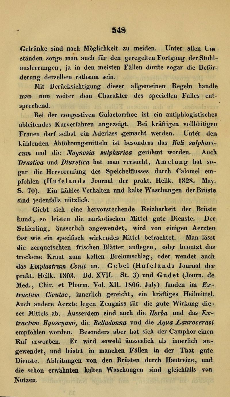 Getränke siod nach Möglichkeit zu meiden. Unter allen Um ständen sorge man auch für den geregelten Fortgang der Stuhl- ausleerungen, ja in den meisten Fällen dürfte sogar die Beför- derung derselben rathsam sein. Mit Berücksichtigung dieser allgemeinen Regeln handle man nun weiter dem Charakter des speciellen Falles ent- sprechend. Bei der congestiven Galactorrhoe ist ein antiphlogistisches ableitendes Kurverfahren angezeigt- Bei kräftigen vollblütigen Frauen darf selbst ein Aderlass gemacht werden. Unter den kühlenden Äbfühpuiig&mitteln ist besonders das Kali sulphuri- cum und die Magnesia sulphurica gerühmt worden. Auch Drastica und Diuretica hat man versucht, Amelung hat so- gar die Hervorrufung des Speichelflusses durch Calomel em- pfohlen (Hufelands Journal der prakt. Heilk. 1828. May. S. 70). Ein kühles Verhalten und kalte Waschungen der Brüste sind jedenfalls nützlich. Giebt sich eine hervorstechende Reizbarkeit der Brüste kund, so leisten die narkotischen Mittel gute Dienste. Der Schierling, äusserlich angewendet, wird von einigen Aerzten fast wie ein specifisch wirkendes Mittel betrachtet. Man lässt die zerquetschten frischen Blätter auflegen, od^ benutzt da» trockene Kraut zum kalten Breiumschlag, oder wendet auch das Emplastrum Conti an. Gebel (Hufelands Journal der prakt. Heilk. 1803. Bd. XVH. St. 3) und Gudet (Journ. de Med., Chir. et Pharm. Vol. XH. 1806. July) fanden im Ex- tractum Cicutae, innerlich gereicht, ein kräftiges Heilmittel. Auch andere Aerzte legen Zeugniss für die gute Wirkung die- ses Mittels ab. Ausserdem sind auch die Herba und das Ex^ tractum Hyoscyami, die Belladonna und die Aqua JLaurocerasi empfohlen worden. Besonders aber hat sich der Camphor einen Ruf erworben. Er wird sowohl äusserlich als innerlich an- gewendet, und leistet in manchen Fällen in der That gute Dienste. Ableitungen von den Brüsten durch Hautreize, und die schon erwähnten kalten Waschungen sind gleichfalls von Nutzen.
